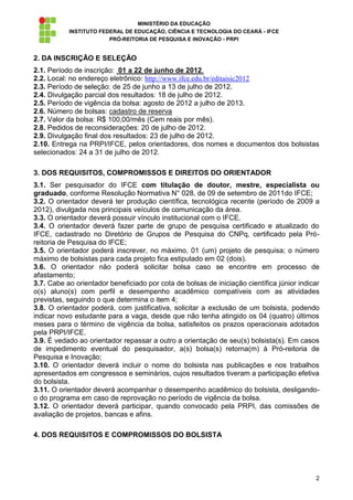 MINISTÉRIO DA EDUCAÇÃO
           INSTITUTO FEDERAL DE EDUCAÇÃO, CIÊNCIA E TECNOLOGIA DO CEARÁ - IFCE
                        PRÓ-REITORIA DE PESQUISA E INOVAÇÃO - PRPI


2. DA INSCRIÇÃO E SELEÇÃO
2.1. Período de inscrição: 01 a 22 de junho de 2012.
2.2. Local: no endereço eletrônico: http://www.ifce.edu.br/editaisic2012
2.3. Período de seleção: de 25 de junho a 13 de julho de 2012.
2.4. Divulgação parcial dos resultados: 18 de julho de 2012.
2.5. Período de vigência da bolsa: agosto de 2012 a julho de 2013.
2.6. Número de bolsas: cadastro de reserva
2.7. Valor da bolsa: R$ 100,00/mês (Cem reais por mês).
2.8. Pedidos de reconsiderações: 20 de julho de 2012.
2.9. Divulgação final dos resultados: 23 de julho de 2012.
2.10. Entrega na PRPI/IFCE, pelos orientadores, dos nomes e documentos dos bolsistas
selecionados: 24 a 31 de julho de 2012.

3. DOS REQUISITOS, COMPROMISSOS E DIREITOS DO ORIENTADOR
3.1. Ser pesquisador do IFCE com titulação de doutor, mestre, especialista ou
graduado, conforme Resolução Normativa N° 028, de 09 de setembro de 2011do IFCE;
3.2. O orientador deverá ter produção científica, tecnológica recente (período de 2009 a
2012), divulgada nos principais veículos de comunicação da área.
3.3. O orientador deverá possuir vínculo institucional com o IFCE.
3.4. O orientador deverá fazer parte de grupo de pesquisa certificado e atualizado do
IFCE, cadastrado no Diretório de Grupos de Pesquisa do CNPq, certificado pela Pró-
reitoria de Pesquisa do IFCE;
3.5. O orientador poderá inscrever, no máximo, 01 (um) projeto de pesquisa; o número
máximo de bolsistas para cada projeto fica estipulado em 02 (dois).
3.6. O orientador não poderá solicitar bolsa caso se encontre em processo de
afastamento;
3.7. Cabe ao orientador beneficiado por cota de bolsas de iniciação científica júnior indicar
o(s) aluno(s) com perfil e desempenho acadêmico compatíveis com as atividades
previstas, seguindo o que determina o item 4;
3.8. O orientador poderá, com justificativa, solicitar a exclusão de um bolsista, podendo
indicar novo estudante para a vaga, desde que não tenha atingido os 04 (quatro) últimos
meses para o término de vigência da bolsa, satisfeitos os prazos operacionais adotados
pela PRPI/IFCE.
3.9. É vedado ao orientador repassar a outro a orientação de seu(s) bolsista(s). Em casos
de impedimento eventual do pesquisador, a(s) bolsa(s) retorna(m) à Pró-reitoria de
Pesquisa e Inovação;
3.10. O orientador deverá incluir o nome do bolsista nas publicações e nos trabalhos
apresentados em congressos e seminários, cujos resultados tiveram a participação efetiva
do bolsista.
3.11. O orientador deverá acompanhar o desempenho acadêmico do bolsista, desligando-
o do programa em caso de reprovação no período de vigência da bolsa.
3.12. O orientador deverá participar, quando convocado pela PRPI, das comissões de
avaliação de projetos, bancas e afins.

4. DOS REQUISITOS E COMPROMISSOS DO BOLSISTA




                                                                                           2
 