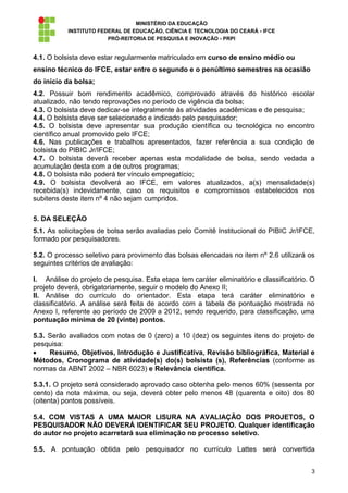 MINISTÉRIO DA EDUCAÇÃO
           INSTITUTO FEDERAL DE EDUCAÇÃO, CIÊNCIA E TECNOLOGIA DO CEARÁ - IFCE
                        PRÓ-REITORIA DE PESQUISA E INOVAÇÃO - PRPI


4.1. O bolsista deve estar regularmente matriculado em curso de ensino médio ou
ensino técnico do IFCE, estar entre o segundo e o penúltimo semestres na ocasião
do início da bolsa;
4.2. Possuir bom rendimento acadêmico, comprovado através do histórico escolar
atualizado, não tendo reprovações no período de vigência da bolsa;
4.3. O bolsista deve dedicar-se integralmente às atividades acadêmicas e de pesquisa;
4.4. O bolsista deve ser selecionado e indicado pelo pesquisador;
4.5. O bolsista deve apresentar sua produção científica ou tecnológica no encontro
científico anual promovido pelo IFCE;
4.6. Nas publicações e trabalhos apresentados, fazer referência a sua condição de
bolsista do PIBIC Jr/IFCE;
4.7. O bolsista deverá receber apenas esta modalidade de bolsa, sendo vedada a
acumulação desta com a de outros programas;
4.8. O bolsista não poderá ter vínculo empregatício;
4.9. O bolsista devolverá ao IFCE, em valores atualizados, a(s) mensalidade(s)
recebida(s) indevidamente, caso os requisitos e compromissos estabelecidos nos
subitens deste item nº 4 não sejam cumpridos.

5. DA SELEÇÃO
5.1. As solicitações de bolsa serão avaliadas pelo Comitê Institucional do PIBIC Jr/IFCE,
formado por pesquisadores.

5.2. O processo seletivo para provimento das bolsas elencadas no item nº 2.6 utilizará os
seguintes critérios de avaliação:

I. Análise do projeto de pesquisa. Esta etapa tem caráter eliminatório e classificatório. O
projeto deverá, obrigatoriamente, seguir o modelo do Anexo II;
II. Análise do currículo do orientador. Esta etapa terá caráter eliminatório e
classificatório. A análise será feita de acordo com a tabela de pontuação mostrada no
Anexo I, referente ao período de 2009 a 2012, sendo requerido, para classificação, uma
pontuação mínima de 20 (vinte) pontos.

5.3. Serão avaliados com notas de 0 (zero) a 10 (dez) os seguintes itens do projeto de
pesquisa:
     Resumo, Objetivos, Introdução e Justificativa, Revisão bibliográfica, Material e
Métodos, Cronograma de atividade(s) do(s) bolsista (s), Referências (conforme as
normas da ABNT 2002 – NBR 6023) e Relevância científica.

5.3.1. O projeto será considerado aprovado caso obtenha pelo menos 60% (sessenta por
cento) da nota máxima, ou seja, deverá obter pelo menos 48 (quarenta e oito) dos 80
(oitenta) pontos possíveis.

5.4. COM VISTAS A UMA MAIOR LISURA NA AVALIAÇÃO DOS PROJETOS, O
PESQUISADOR NÃO DEVERÁ IDENTIFICAR SEU PROJETO. Qualquer identificação
do autor no projeto acarretará sua eliminação no processo seletivo.

5.5. A pontuação obtida pelo pesquisador no currículo Lattes será convertida


                                                                                         3
 