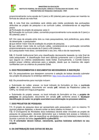 MINISTÉRIO DA EDUCAÇÃO
           INSTITUTO FEDERAL DE EDUCAÇÃO, CIÊNCIA E TECNOLOGIA DO CEARÁ - IFCE
                        PRÓ-REITORIA DE PESQUISA E INOVAÇÃO - PRPI


proporcionalmente numa escala de 0 (zero) a 80 (oitenta) para que possa ser inserida na
fórmula de cálculo da nota final.

5.6. A nota final dos candidatos será obtida pela média ponderada das pontuações
atribuídas ao projeto de pesquisa e ao currículo Lattes, considerando-se os seguintes
pesos:
a) Pontuação do projeto de pesquisa: peso 2;
b) Pontuação do currículo Lattes, convertida proporcionalmente numa escala de 0 (zero) a
80 (oitenta): peso 1.

5.7. Em caso de empate entre dois ou mais pesquisadores, terá preferência, para efeito
de desempate, o pesquisador:
a) que obtiver maior nota de avaliação do projeto de pesquisa;
b) que obtiver maior nota do currículo Lattes, considerando-se a pontuação convertida
proporcionalmente numa escala de 0 (zero) a 80 (oitenta);
c) o pesquisador mais idoso, considerando o seu ano, mês e dia de nascimento.

5.8. O Comitê Institucional fará uma classificação decrescente baseada na nota final de
cada pesquisador. A classificação final será definida juntamente com o Comitê Externo
que seguirá os critérios estabelecidos neste Edital. Eventualmente, o Comitê Externo
poderá propor critérios adicionais para a seleção, desde que os mesmos não sejam
conflitantes com os critérios do presente Edital.

6. DOS PROCEDIMENTOS E DOCUMENTOS NECESSÁRIOS À INSCRIÇÃO
6.1. Os pesquisadores que desejarem concorrer à seleção de bolsas deverão submeter
seu projeto de pesquisa no endereço eletrônico: http://www.ifce.edu.br/editaisic2012

6.2. Os procedimentos para inscrição incluem:

  Submissão do Lattes: anexar, no local indicado do formulário on line, o currículo
Lattes do pesquisador, documento em versão pdf, retirado da Plataforma Lattes do
CNPq, na versão em língua portuguesa.

   Submissão do projeto: anexar, no local indicado do formulário on line, o projeto de
pesquisa do pesquisador, documento em versão pdf, conforme anexo II. Qualquer
identificação do autor no projeto acarretará sua eliminação no processo seletivo.

7. DOS PROJETOS DE PESQUISA
7.1. O projeto de pesquisa deve ser apresentado pelo pesquisador, com no máximo 15
(quinze) páginas digitadas, e deverá conter os itens citados no Anexo II.
7.2. O Cronograma de Atividades do(s) bolsista(s) deverá estar vinculado ao projeto de
pesquisa do pesquisador, devendo demonstrar que o bolsista terá acesso a métodos e
processos científicos, além de especificar as atividades que o(s) bolsista(s) executará(ão)
durante o período da bolsa (agosto/2012 a julho/2013).
7.3. O orientador deverá indicar, claramente, quantos bolsistas solicitará no seu
projeto.

8. DA DISTRIBUIÇÃO DAS COTAS DE BOLSA

                                                                                         4
 