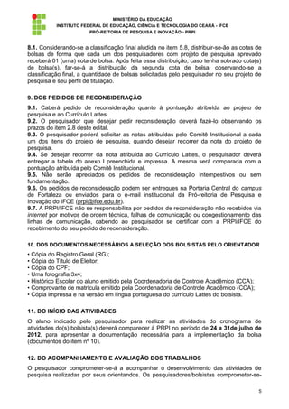 MINISTÉRIO DA EDUCAÇÃO
           INSTITUTO FEDERAL DE EDUCAÇÃO, CIÊNCIA E TECNOLOGIA DO CEARÁ - IFCE
                        PRÓ-REITORIA DE PESQUISA E INOVAÇÃO - PRPI


8.1. Considerando-se a classificação final aludida no item 5.8, distribuir-se-ão as cotas de
bolsas de forma que cada um dos pesquisadores com projeto de pesquisa aprovado
receberá 01 (uma) cota de bolsa. Após feita essa distribuição, caso tenha sobrado cota(s)
de bolsa(s), far-se-á a distribuição da segunda cota de bolsa, observando-se a
classificação final, a quantidade de bolsas solicitadas pelo pesquisador no seu projeto de
pesquisa e seu perfil de titulação.

9. DOS PEDIDOS DE RECONSIDERAÇÃO
9.1. Caberá pedido de reconsideração quanto à pontuação atribuída ao projeto de
pesquisa e ao Currículo Lattes.
9.2. O pesquisador que desejar pedir reconsideração deverá fazê-lo observando os
prazos do item 2.8 deste edital.
9.3. O pesquisador poderá solicitar as notas atribuídas pelo Comitê Institucional a cada
um dos itens do projeto de pesquisa, quando desejar recorrer da nota do projeto de
pesquisa.
9.4. Se desejar recorrer da nota atribuída ao Currículo Lattes, o pesquisador deverá
entregar a tabela do anexo I preenchida e impressa. A mesma será comparada com a
pontuação atribuída pelo Comitê Institucional.
9.5. Não serão apreciados os pedidos de reconsideração intempestivos ou sem
fundamentação.
9.6. Os pedidos de reconsideração podem ser entregues na Portaria Central do campus
de Fortaleza ou enviados para o e-mail institucional da Pró-reitoria de Pesquisa e
Inovação do IFCE (prpi@ifce.edu.br).
9.7. A PRPI/IFCE não se responsabiliza por pedidos de reconsideração não recebidos via
internet por motivos de ordem técnica, falhas de comunicação ou congestionamento das
linhas de comunicação, cabendo ao pesquisador se certificar com a PRPI/IFCE do
recebimento do seu pedido de reconsideração.

10. DOS DOCUMENTOS NECESSÁRIOS A SELEÇÃO DOS BOLSISTAS PELO ORIENTADOR
• Cópia do Registro Geral (RG);
• Cópia do Título de Eleitor;
• Cópia do CPF;
• Uma fotografia 3x4;
• Histórico Escolar do aluno emitido pela Coordenadoria de Controle Acadêmico (CCA);
• Comprovante de matrícula emitido pela Coordenadoria de Controle Acadêmico (CCA);
• Cópia impressa e na versão em língua portuguesa do currículo Lattes do bolsista.

11. DO INÍCIO DAS ATIVIDADES
O aluno indicado pelo pesquisador para realizar as atividades do cronograma de
atividades do(s) bolsista(s) deverá comparecer à PRPI no período de 24 a 31de julho de
2012, para apresentar a documentação necessária para a implementação da bolsa
(documentos do item nº 10).

12. DO ACOMPANHAMENTO E AVALIAÇÃO DOS TRABALHOS
O pesquisador comprometer-se-á a acompanhar o desenvolvimento das atividades de
pesquisa realizadas por seus orientandos. Os pesquisadores/bolsistas comprometer-se-

                                                                                          5
 