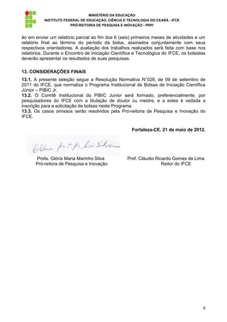 MINISTÉRIO DA EDUCAÇÃO
           INSTITUTO FEDERAL DE EDUCAÇÃO, CIÊNCIA E TECNOLOGIA DO CEARÁ - IFCE
                        PRÓ-REITORIA DE PESQUISA E INOVAÇÃO - PRPI


ão em enviar um relatório parcial ao fim dos 6 (seis) primeiros meses de atividades e um
relatório final ao término do período da bolsa, assinados conjuntamente com seus
respectivos orientadores. A avaliação dos trabalhos realizados será feita com base nos
relatórios. Durante o Encontro de Iniciação Científica e Tecnológica do IFCE, os bolsistas
deverão apresentar os resultados de suas pesquisas.

13. CONSIDERAÇÕES FINAIS
13.1. A presente seleção segue a Resolução Normativa N°028, de 09 de setembro de
2011 do IFCE, que normaliza o Programa Institucional de Bolsas de Iniciação Científica
Júnior – PIBIC Jr.
13.2. O Comitê Institucional do PIBIC Junior será formado, preferencialmente, por
pesquisadores do IFCE com a titulação de doutor ou mestre, e a estes é vedada a
inscrição para a solicitação de bolsas neste Programa.
13.3. Os casos omissos serão resolvidos pela Pró-reitoria de Pesquisa e Inovação do
IFCE.

                                                      Fortaleza-CE, 21 de maio de 2012.




      Profa. Glória Maria Marinho Silva             Prof. Cláudio Ricardo Gomes de Lima
      Pró-reitora de Pesquisa e Inovação                             Reitor do IFCE




                                                                                        6
 