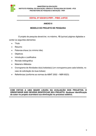 MINISTÉRIO DA EDUCAÇÃO
              INSTITUTO FEDERAL DE EDUCAÇÃO, CIÊNCIA E TECNOLOGIA DO CEARÁ - IFCE
                           PRÓ-REITORIA DE PESQUISA E INOVAÇÃO - PRPI


            -------------------------------------------------------------------------------------------------
                               EDITAL Nº 020/2012-PRPI – PIBIC Jr/IFCE
           -------------------------------------------------------------------------------------------------
                                                     ANEXO II

                                MODELO DO PROJETO DE PESQUISA



              O projeto de pesquisa deverá ter, no máximo, 15 (quinze) páginas digitadas e
conter os seguintes elementos:
        Título
        Resumo
        Palavras-chave (no mínimo três)
        Objetivos
        Introdução e Justificativa
        Revisão bibliográfica
        Material e Métodos
        Cronograma de Atividades do(s) bolsista(s) (um cronograma para cada bolsista, no
        caso de solicitação de duas bolsas)
        Referências (conforme as normas da ABNT 2002 – NBR 6023)




------------------------------------------------------------------------------------------------------------------------
  COM VISTAS A UMA MAIOR LISURA NA AVALIAÇÃO DOS PROJETOS, O
  ORIENTADOR NÃO DEVERÁ IDENTIFICAR SEU PROJETO. Qualquer identificação
  do autor no projeto acarretará sua eliminação no processo seletivo.
------------------------------------------------------------------------------------------------------------------------




                                                                                                                      9
 