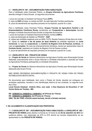 6.1 - ENVELOPE Nº. 001 - DOCUMENTAÇÃO PARA HABILITAÇÃO
Para a habilitação nesta Chamada Pública, os Grupos Informais de Agricultores Familiares
deverão entregar à Caixa Escolar, os seguintes documentos:
I. prova de inscrição no Cadastro de Pessoa Física (CPF);
II. cópia da DAP principal, ou extrato da DAP, de cada Agricultor Familiar participante;
III. prova de atendimento de requisitos previstos em lei especial, quando for o caso.
Para a habilitação nesta Chamada Pública, Grupos Formais da Agricultura Familiar e de
Empreendedores Familiares Rurais constituídos em Cooperativas e Associações deverão
entregar à Unidade Executora/Caixa Escolar os seguintes documentos:
I. prova de inscrição no Cadastro Nacional de Pessoa Jurídica (CNPJ);
II. cópia da Declaração de Aptidão ao PRONAF - DAP;
III. cópias das certidões negativas junto ao INSS, FGTS, Receita Federal e Dívida Ativa da União;
IV. cópias do estatuto e ata de posse da atual diretoria da entidade registrada na Junta
Comercial, no caso de cooperativas, ou Cartório de Registro Civil de Pessoas Jurídicas, no
caso de associações. No caso de empreendimentos familiares, deverá ser apresentada cópia do
Contrato Social, registrado em Cartório de Registro Civil de Pessoa Jurídica;
V. prova de atendimento de requisitos previstos em lei especial, quando for o caso.
6.2 - ENVELOPE Nº. 002 - PROJETO DE VENDA
a) – Projeto de Venda de Gêneros Alimentícios da Agricultura Familiar para Alimentação Escolar
elaborado conjuntamente entre o Grupo Informal e a Entidade Articuladora e assinado por todos
os Agricultores Familiares participantes e a Entidade Articuladora.
b) – Projeto de Venda de Gêneros Alimentícios da Agricultura Familiar para Alimentação Escolar
elaborado pelo Grupo Formal.
NÃO SERÃO RECEBIDAS DOCUMENTAÇÕES E PROJETO DE VENDA FORA DO PRAZO
ESTABELECIDO NESTE EDITAL.
Os documentos para habilitação, bem como o Projeto de Venda, deverão ser entregues em
envelopes separados, lacrados e com identificação externa do seu conteúdo, no seguinte local,
dia e hora:
Local: Escola Estadual Antônio Silva, com sede à Rua Dezenove de Novembro nº 321
Centro Norte em Timóteo - MG
DE: 12/08/2013 à 14/08/2013 e 16/08/2013, de 07horas às 17horas
DE: 19/08/2013 à 30/08/2013, de 07horas às 17horas
OBS.: No dia 15/08, a Escola estará fechada, devido a feriado nacional.
7. DO JULGAMENTO E CLASSIFICAÇÃO DAS PROPOSTAS
7.1 O ENVELOPE Nº. 001 - DOCUMENTAÇÃO PARA HABILITAÇÃO e o ENVELOPE Nº. 002 -
PROJETO DE VENDA serão abertos na Escola às 10 horas do dia 02 de setembro de 2013 em
audiência pública, com elaboração de ATA (a ATA deverá ser lavrada independente de ser
apresentado ou não PROJETO DE VENDA)
 
