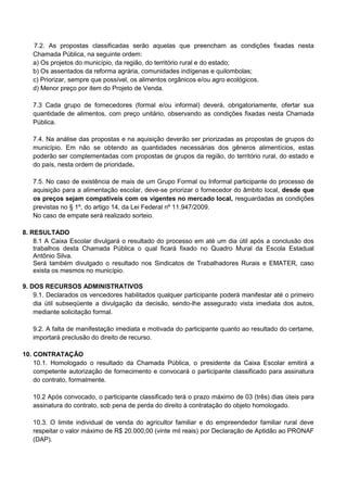 7.2. As propostas classificadas serão aquelas que preencham as condições fixadas nesta
Chamada Pública, na seguinte ordem:
a) Os projetos do município, da região, do território rural e do estado;
b) Os assentados da reforma agrária, comunidades indígenas e quilombolas;
c) Priorizar, sempre que possível, os alimentos orgânicos e/ou agro ecológicos.
d) Menor preço por item do Projeto de Venda.
7.3 Cada grupo de fornecedores (formal e/ou informal) deverá, obrigatoriamente, ofertar sua
quantidade de alimentos, com preço unitário, observando as condições fixadas nesta Chamada
Pública.
7.4. Na análise das propostas e na aquisição deverão ser priorizadas as propostas de grupos do
município. Em não se obtendo as quantidades necessárias dos gêneros alimentícios, estas
poderão ser complementadas com propostas de grupos da região, do território rural, do estado e
do país, nesta ordem de prioridade.
7.5. No caso de existência de mais de um Grupo Formal ou Informal participante do processo de
aquisição para a alimentação escolar, deve-se priorizar o fornecedor do âmbito local, desde que
os preços sejam compatíveis com os vigentes no mercado local, resguardadas as condições
previstas no § 1º, do artigo 14, da Lei Federal nº 11.947/2009.
No caso de empate será realizado sorteio.
8. RESULTADO
8.1 A Caixa Escolar divulgará o resultado do processo em até um dia útil após a conclusão dos
trabalhos desta Chamada Pública o qual ficará fixado no Quadro Mural da Escola Estadual
Antônio Silva.
Será também divulgado o resultado nos Sindicatos de Trabalhadores Rurais e EMATER, caso
exista os mesmos no município.
9. DOS RECURSOS ADMINISTRATIVOS
9.1. Declarados os vencedores habilitados qualquer participante poderá manifestar até o primeiro
dia útil subseqüente a divulgação da decisão, sendo-lhe assegurado vista imediata dos autos,
mediante solicitação formal.
9.2. A falta de manifestação imediata e motivada do participante quanto ao resultado do certame,
importará preclusão do direito de recurso.
10. CONTRATAÇÃO
10.1. Homologado o resultado da Chamada Pública, o presidente da Caixa Escolar emitirá a
competente autorização de fornecimento e convocará o participante classificado para assinatura
do contrato, formalmente.
10.2 Após convocado, o participante classificado terá o prazo máximo de 03 (três) dias úteis para
assinatura do contrato, sob pena de perda do direito à contratação do objeto homologado.
10.3. O limite individual de venda do agricultor familiar e do empreendedor familiar rural deve
respeitar o valor máximo de R$ 20.000,00 (vinte mil reais) por Declaração de Aptidão ao PRONAF
(DAP).
 