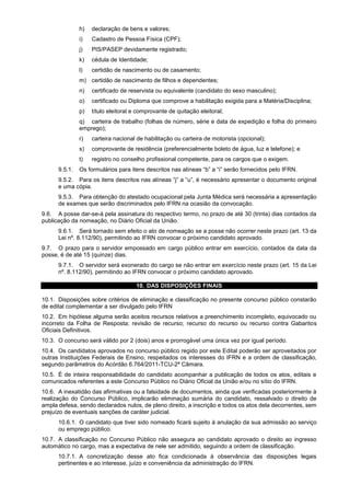 h) declaração de bens e valores;
i) Cadastro de Pessoa Física (CPF);
j) PIS/PASEP devidamente registrado;
k) cédula de Identidade;
l) certidão de nascimento ou de casamento;
m) certidão de nascimento de filhos e dependentes;
n) certificado de reservista ou equivalente (candidato do sexo masculino);
o) certificado ou Diploma que comprove a habilitação exigida para a Matéria/Disciplina;
p) título eleitoral e comprovante de quitação eleitoral;
q) carteira de trabalho (folhas de número, série e data de expedição e folha do primeiro
emprego);
r) carteira nacional de habilitação ou carteira de motorista (opcional);
s) comprovante de residência (preferencialmente boleto de água, luz e telefone); e
t) registro no conselho profissional competente, para os cargos que o exigem.
9.5.1. Os formulários para itens descritos nas alíneas “b” a “i” serão fornecidos pelo IFRN.
9.5.2. Para os itens descritos nas alíneas “j” a “u”, é necessário apresentar o documento original
e uma cópia.
9.5.3. Para obtenção do atestado ocupacional pela Junta Médica será necessária a apresentação
de exames que serão discriminados pelo IFRN na ocasião da convocação.
9.6. A posse dar-se-á pela assinatura do respectivo termo, no prazo de até 30 (trinta) dias contados da
publicação da nomeação, no Diário Oficial da União.
9.6.1. Será tornado sem efeito o ato de nomeação se a posse não ocorrer neste prazo (art. 13 da
Lei nº. 8.112/90), permitindo ao IFRN convocar o próximo candidato aprovado.
9.7. O prazo para o servidor empossado em cargo público entrar em exercício, contados da data da
posse, é de até 15 (quinze) dias.
9.7.1. O servidor será exonerado do cargo se não entrar em exercício neste prazo (art. 15 da Lei
nº. 8.112/90), permitindo ao IFRN convocar o próximo candidato aprovado.
10. DAS DISPOSIÇÕES FINAIS
10.1. Disposições sobre critérios de eliminação e classificação no presente concurso público constarão
de edital complementar a ser divulgado pelo IFRN
10.2. Em hipótese alguma serão aceitos recursos relativos a preenchimento incompleto, equivocado ou
incorreto da Folha de Resposta; revisão de recurso; recurso do recurso ou recurso contra Gabaritos
Oficiais Definitivos.
10.3. O concurso será válido por 2 (dois) anos e prorrogável uma única vez por igual período.
10.4. Os candidatos aprovados no concurso público regido por este Edital poderão ser aproveitados por
outras Instituições Federais de Ensino, respeitados os interesses do IFRN e a ordem de classificação,
segundo parâmetros do Acórdão 6.764/2011-TCU-2ª Câmara.
10.5. É de inteira responsabilidade do candidato acompanhar a publicação de todos os atos, editais e
comunicados referentes a este Concurso Público no Diário Oficial da União e/ou no sítio do IFRN.
10.6. A inexatidão das afirmativas ou a falsidade de documentos, ainda que verificadas posteriormente à
realização do Concurso Público, implicarão eliminação sumária do candidato, ressalvado o direito de
ampla defesa, sendo declarados nulos, de pleno direito, a inscrição e todos os atos dela decorrentes, sem
prejuízo de eventuais sanções de caráter judicial.
10.6.1. O candidato que tiver sido nomeado ficará sujeito à anulação da sua admissão ao serviço
ou emprego público.
10.7. A classificação no Concurso Público não assegura ao candidato aprovado o direito ao ingresso
automático no cargo, mas a expectativa de nele ser admitido, seguindo a ordem de classificação.
10.7.1. A concretização desse ato fica condicionada à observância das disposições legais
pertinentes e ao interesse, juízo e conveniência da administração do IFRN.
 