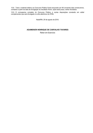 10.8. Todo o material relativo ao Concurso Público ficará arquivado por 90 (noventa) dias consecutivos,
contados a partir da data de divulgação do resultado final e, após esse prazo, serão reciclados.
10.9. O cronograma completo do Concurso Público e outras disposições constarão em edital
complementar que será divulgado no sítio eletrônico do IFRN.
Natal/RN, 29 de agosto de 2016.
AGAMENON HENRIQUE DE CARVALHO TAVARES
Reitor em Exercício
 