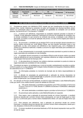 2.2.1. TAXA DE INSCRIÇÃO: Cargos de Dedicação Exclusiva – R$ 100,00 (cem reais).
REMUNERAÇÃO INICIAL DOS CARGOS DE PROFESSOR DO ENSINO BÁSICO, TÉCNICO E TECNOLÓGICO
Regime de
Trabalho
Vencimento
Básico
RT
Aperfeiçoamento
RT
Especialização
RT Mestrado RT Doutorado
Dedicação
Exclusiva
R$ 4.234,77 R$ 372,39 R$ 650,76 R$ 2.038,24 R$ 4.879,90
3. DAS VAGAS RESERVADAS A PESSOAS COM DEFICIÊNCIA E A NEGROS
3.1. Considera-se pessoa com deficiência (PcD), aquela que tem impedimentos de longo prazo de
natureza física, mental, intelectual ou sensorial, os quais, em interação com diversas barreiras, podem
obstruir sua participação plena e efetiva na sociedade em igualdades de condições com as demais
pessoas, nos termos do art. 3º do Decreto nº 3.298/99.
3.1.1. A pessoa com deficiência, resguardada as condições especiais previstas no Decreto nº
3.298/99, e suas alterações posteriores, participará do Concurso em igualdade de condições com
os demais candidatos no que concerne ao conteúdo das provas, à avaliação e aos critérios de
aprovação, ao horário e ao local de aplicação das provas, e à nota mínima exigida para todos os
demais candidatos.
3.1.2. Se convocado, o candidato que se declarar PcD no ato da inscrição deverá submeter-se à
perícia médica promovida por Junta Médica Oficial, que terá decisão terminativa sobre a sua
qualificação, ou não, como pessoa com deficiência e seu respectivo grau, com a finalidade de
verificar se a deficiência realmente o habilita a concorrer às vagas reservadas para candidatos em
tais condições.
3.1.3. O não comparecimento à convocação supramencionada acarretará na perda do direito às
vagas reservadas aos candidatos em tais condições.
3.1.4. O candidato deverá comparecer à Junta Médica Oficial munido de laudo médico que ateste
o tipo de deficiência em que se enquadra, com expressa referência ao código correspondente da
Classificação Internacional de Doenças (CID).
3.1.5. A não-observância do disposto nos subitens anteriores acarretará na perda do direito às
vagas reservadas aos candidatos em tais condições.
3.2. Consideram-se negros, os candidatos que, no ato da inscrição, autodeclararem-se pretos ou pardos,
conforme quesito cor ou raça utilizado pela Fundação Instituto Brasileiro de Geografia e Estatística (IBGE),
em observância à Lei nº 12.990/2014.
3.2.1. As informações prestadas no momento da inscrição são de inteira responsabilidade do
candidato.
3.2.2. A aferição de veracidade de autodeclaração e aplicação de demais disposições da
Orientação Normativa nº 03/2016-SEGRT/MP no presente concurso público serão detalhadas em
edital complementar a ser divulgado pelo IFRN.
3.3. Em atenção ao Princípio da Razoabilidade, do total de vagas destinadas a cada Matéria/Disciplina
e das que vierem a ser criadas durante o prazo de validade do concurso,
a) 10% serão destinadas a candidatos enquadrados como PcD e providas na forma do §
2º do art. 5º da Lei nº 8.112/90, Decreto nº 3.298/99 e do Decreto nº 6.949/2009, e alterações
posteriores; e
b) 20% serão destinadas a candidatos negros e providas na forma da Lei nº 12.990/2014.
3.3.1. Os percentuais serão aplicados a cada Matéria/Disciplina em separado.
3.3.2. Para negros, caso a aplicação do percentual resulte em número fracionado, o resultado
deverá ser elevado até o primeiro número inteiro subsequente, em caso de fração igual ou maior
que 0,5, ou diminuído para o número inteiro imediatamente inferior, em caso de fração menor que
0,5.
3.3.3. Para pessoas com deficiência, caso a aplicação do percentual resulte em número
fracionado, o resultado deverá ser elevado até o primeiro número inteiro subsequente, desde que o
não ultrapasse o limite de 20% do total das vagas.
3.3.4. O número resultante do percentual destinado a PcD não deverá representar mais que 20%
do total de vagas.
 