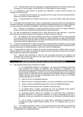 3.3.5. Somente haverá reserva de vagas para os cargos/especialidade com número de vagas igual
ou superior a 5 (cinco) vagas, no caso de PcD, e a 3 (três) vagas, no caso de negros.
3.4. Ao candidatar-se neste certame, as pessoas com deficiência e negros deverão declarar sua
condição no ato da inscrição.
3.4.1. O candidato que não declarar sua condição de PcD ou negro no ato da inscrição perderá o
direito de concorrer às vagas específicas.
3.4.2. A autodeclaração terá validade somente para o Concurso Público regido pelo presente
Edital.
3.5. O candidato que se declarar PcD ou negro, se classificado no concurso, figurará em lista específica
e também na listagem de classificação geral dos candidatos à Matéria/Disciplina de sua opção, observado
o número máximo de candidatos homologados, determinado no Anexo II do Decreto nº 6.944/2009.
3.5.1. Pessoas com deficiência ou negros aprovados dentro do número de vagas oferecido à
ampla concorrência na lista geral não preencherão as vagas reservadas.
3.6. Em caso de desistência de candidato PcD ou negro aprovado em vaga reservada, a vaga será
preenchida pelo candidato posteriormente classificado na lista da respectiva reserva.
3.6.1. Na hipótese de não haver candidatos que tenham se declarado PcD ou negro aprovados
em número suficiente para que sejam ocupadas as vagas reservadas, as vagas remanescentes
serão revertidas para ampla concorrência e serão preenchidas pelos demais candidatos aprovados,
observada a ordem de classificação no concurso.
3.7. As vagas reservadas a PcD e negros que não forem providas por falta de candidatos, por reprovação
no concurso ou, no caso de PcD, na perícia médica, serão preenchidas pelos demais candidatos da lista
geral de classificação por Matéria/Disciplina, observada a ordem de classificação.
3.8. A vaga surgida em razão de vacância de servidor nomeado durante a vigência deste Concurso
Público implicará a convocação de candidato da respectiva lista de aprovados da qual fora convocado o
antigo ocupante da vaga recém-desocupada.
3.8.1. Aplica-se esta disposição no caso de nova convocação decorrente de candidato cuja
nomeação seja tornada sem efeito por não tomar posse dentro do prazo legal estabelecido no
art. 13, § 1º da Lei nº 8.112/90.
4. DOS REQUISITOS BÁSICOS PARA A INVESTIDURA NOS CARGOS
4.1. São requisitos básicos para investidura nos cargos:
a) ter nacionalidade brasileira ou portuguesa e, em caso de nacionalidade portuguesa,
estar amparado pelo estatuto de igualdade entre brasileiros e portugueses, com
reconhecimento de gozo de direitos políticos, nos termos do parágrafo primeiro do artigo 12
da Constituição da República, ou ainda, no caso de estrangeiros em geral, estar em situação
regular no país, por intermédio de visto permanente que o habilite, inclusive, a trabalhar no
território nacional, tendo em vista as disposições do §3º do Art. 5º da Lei nº 8.112/90,
redação dada pela Lei nº 9.515/97;
b) estar em dia com as obrigações eleitorais;
c) estar em dia com as obrigações militares, no caso de candidatos do sexo masculino;
d) possuir o nível de escolaridade exigido para o exercício da Matéria/Disciplina;
e) ter idade mínima de dezoito anos completos na data da posse;
f) ter aptidão física e mental, comprovada por meio de avaliação clínica médico-
ocupacional e laboratorial realizada pelo serviço médico do IFRN;
g) apresentar atestado médico dos candidatos com deficiência física, declarando a
respectiva deficiência, com expressa referência ao código correspondente de CID, e
declarando, ainda, que a deficiência é compatível com as atribuições da Matéria/Disciplina;
e
h) não ter sofrido, no exercício da Função Pública, penalidade incompatível com a
investidura em Cargo Público Federal, prevista no art. 137, parágrafo único, da Lei nº
8.112/90.
4.1.1. As condições declaradas na alínea “g” será comprovada através de análise de Junta Médica
Oficial, que emitirá parecer sobre o enquadramento do tipo ou grau de deficiência e sua
compatibilidade com a Matéria/Disciplina.
 