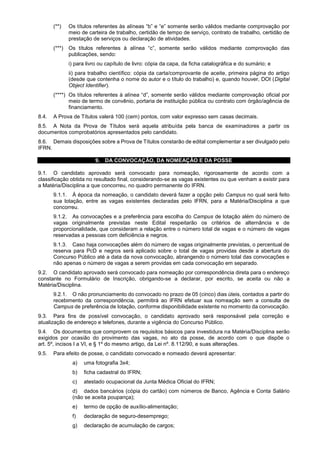 (**) Os títulos referentes às alíneas “b” e “e” somente serão válidos mediante comprovação por
meio de carteira de trabalho, certidão de tempo de serviço, contrato de trabalho, certidão de
prestação de serviços ou declaração de atividades.
(***) Os títulos referentes à alínea “c”, somente serão válidos mediante comprovação das
publicações, sendo:
i) para livro ou capítulo de livro: cópia da capa, da ficha catalográfica e do sumário; e
ii) para trabalho científico: cópia da carta/comprovante de aceite, primeira página do artigo
(desde que contenha o nome do autor e o título do trabalho) e, quando houver, DOI (Digital
Object Identifier).
(****) Os títulos referentes à alínea “d”, somente serão válidos mediante comprovação oficial por
meio de termo de convênio, portaria de instituição pública ou contrato com órgão/agência de
financiamento.
8.4. A Prova de Títulos valerá 100 (cem) pontos, com valor expresso sem casas decimais.
8.5. A Nota da Prova de Títulos será aquela atribuída pela banca de examinadores a partir os
documentos comprobatórios apresentados pelo candidato.
8.6. Demais disposições sobre a Prova de Títulos constarão de edital complementar a ser divulgado pelo
IFRN.
9. DA CONVOCAÇÃO, DA NOMEAÇÃO E DA POSSE
9.1. O candidato aprovado será convocado para nomeação, rigorosamente de acordo com a
classificação obtida no resultado final, considerando-se as vagas existentes ou que venham a existir para
a Matéria/Disciplina a que concorreu, no quadro permanente do IFRN.
9.1.1. À época da nomeação, o candidato deverá fazer a opção pelo Campus no qual será feito
sua lotação, entre as vagas existentes declaradas pelo IFRN, para a Matéria/Disciplina a que
concorreu.
9.1.2. As convocações e a preferência para escolha do Campus de lotação além do número de
vagas originalmente previstas neste Edital respeitarão os critérios de alternância e de
proporcionalidade, que consideram a relação entre o número total de vagas e o número de vagas
reservadas a pessoas com deficiência e negros.
9.1.3. Caso haja convocações além do número de vagas originalmente previstas, o percentual de
reserva para PcD e negros será aplicado sobre o total de vagas providas desde a abertura do
Concurso Público até a data da nova convocação, abrangendo o número total das convocações e
não apenas o número de vagas a serem providas em cada convocação em separado.
9.2. O candidato aprovado será convocado para nomeação por correspondência direta para o endereço
constante no Formulário de Inscrição, obrigando-se a declarar, por escrito, se aceita ou não a
Matéria/Disciplina.
9.2.1. O não pronunciamento do convocado no prazo de 05 (cinco) dias úteis, contados a partir do
recebimento da correspondência, permitirá ao IFRN efetuar sua nomeação sem a consulta de
Campus de preferência de lotação, conforme disponibilidade existente no momento da convocação.
9.3. Para fins de possível convocação, o candidato aprovado será responsável pela correção e
atualização de endereço e telefones, durante a vigência do Concurso Público.
9.4. Os documentos que comprovem os requisitos básicos para investidura na Matéria/Disciplina serão
exigidos por ocasião do provimento das vagas, no ato da posse, de acordo com o que dispõe o
art. 5º, incisos I a VI, e § 1º do mesmo artigo, da Lei nº. 8.112/90, e suas alterações.
9.5. Para efeito de posse, o candidato convocado e nomeado deverá apresentar:
a) uma fotografia 3x4;
b) ficha cadastral do IFRN;
c) atestado ocupacional da Junta Médica Oficial do IFRN;
d) dados bancários (cópia do cartão) com números de Banco, Agência e Conta Salário
(não se aceita poupança);
e) termo de opção de auxílio-alimentação;
f) declaração de seguro-desemprego;
g) declaração de acumulação de cargos;
 