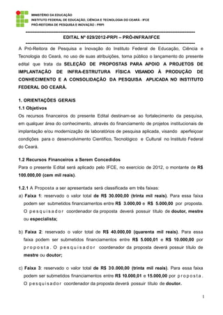 MINISTÉRIO DA EDUCAÇÃO
      INSTITUTO FEDERAL DE EDUCAÇÃO, CIÊNCIA E TECNOLOGIA DO CEARÁ - IFCE
      PRÓ-REITORIA DE PESQUISA E INOVAÇÃO - PRPI

   -------------------------------------------------------------------------------------------------
                         EDITAL Nº 029/2012-PRPI – PRÓ-INFRA/IFCE
   -------------------------------------------------------------------------------------------------
A Pró-Reitora de Pesquisa e Inovação do Instituto Federal de Educação, Ciência e
Tecnologia do Ceará, no uso de suas atribuições, torna público o lançamento do presente
edital que trata da SELEÇÃO DE PROPOSTAS PARA APOIO A PROJETOS DE
IMPLANTAÇÃO         DE     INFRA-ESTRUTURA            FÍSICA     VISANDO À PRODUÇÃO                    DE
CONHECIMENTO E A CONSOLIDAÇÃO DA PESQUISA APLICADA NO INSTITUTO
FEDERAL DO CEARÁ.

1. ORIENTAÇÕES GERAIS
1.1 Objetivos
Os recursos financeiros do presente Edital destinam-se ao fortalecimento da pesquisa,
em qualquer área do conhecimento, através do financiamento de projetos institucionais de
implantação e/ou modernização de laboratórios de pesquisa aplicada, visando aperfeiçoar
condições para o desenvolvimento Científico, Tecnológico e Cultural no Instituto Federal
do Ceará.

1.2 Recursos Financeiros a Serem Concedidos
Para o presente E dital será aplicado pelo IFCE, no exercício de 2012, o montante de R$
100.000,00 (cem mil reais).

1.2.1 A Proposta a ser apresentada será classificada em três faixas:
a) Faixa 1: reservado o valor total de R$ 30.000,00 (trinta mil reais). Para essa faixa
  podem ser submetidos financiamentos entre R$ 3.000,00 e R$ 5.000,00 por proposta.
  O p e s q u i s a d o r coordenador da proposta deverá possuir título de doutor, mestre
  ou especialista;

b) Faixa 2: reservado o valor total de R$ 40.000,00 (quarenta mil reais). Para essa
  faixa podem ser submetidos financiamentos entre R$ 5.000,01 e R$ 10.000,00 por
  p r o p o s t a . O p e s q u i s a d o r coordenador da proposta deverá possuir título de
  mestre ou doutor;

c) Faixa 3: reservado o valor total de R$ 3 0 .000,00 (trinta mil reais). Para essa faixa
  podem ser submetidos financiamentos entre R$ 10.000,01 e 15.000,00 por p r o p o s t a .
  O p e s q u i s a d o r coordenador da proposta deverá possuir título de doutor.

                                                                                                        1
 