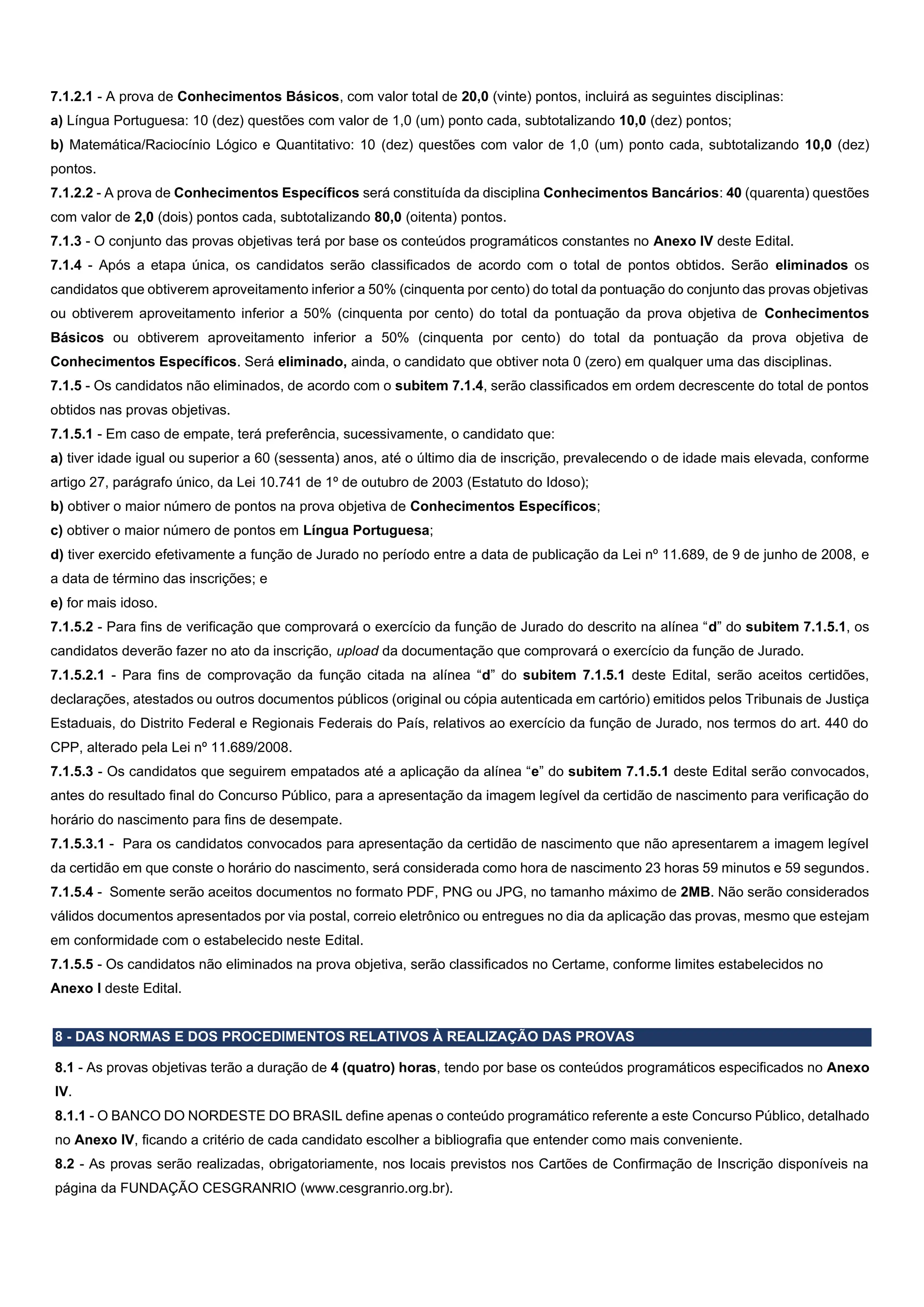 7.1.2.1 - A prova de Conhecimentos Básicos, com valor total de 20,0 (vinte) pontos, incluirá as seguintes disciplinas:
a) Língua Portuguesa: 10 (dez) questões com valor de 1,0 (um) ponto cada, subtotalizando 10,0 (dez) pontos;
b) Matemática/Raciocínio Lógico e Quantitativo: 10 (dez) questões com valor de 1,0 (um) ponto cada, subtotalizando 10,0 (dez)
pontos.
7.1.2.2 - A prova de Conhecimentos Específicos será constituída da disciplina Conhecimentos Bancários: 40 (quarenta) questões
com valor de 2,0 (dois) pontos cada, subtotalizando 80,0 (oitenta) pontos.
7.1.3 - O conjunto das provas objetivas terá por base os conteúdos programáticos constantes no Anexo IV deste Edital.
7.1.4 - Após a etapa única, os candidatos serão classificados de acordo com o total de pontos obtidos. Serão eliminados os
candidatos que obtiverem aproveitamento inferior a 50% (cinquenta por cento) do total da pontuação do conjunto das provas objetivas
ou obtiverem aproveitamento inferior a 50% (cinquenta por cento) do total da pontuação da prova objetiva de Conhecimentos
Básicos ou obtiverem aproveitamento inferior a 50% (cinquenta por cento) do total da pontuação da prova objetiva de
Conhecimentos Específicos. Será eliminado, ainda, o candidato que obtiver nota 0 (zero) em qualquer uma das disciplinas.
7.1.5 - Os candidatos não eliminados, de acordo com o subitem 7.1.4, serão classificados em ordem decrescente do total de pontos
obtidos nas provas objetivas.
7.1.5.1 - Em caso de empate, terá preferência, sucessivamente, o candidato que:
a) tiver idade igual ou superior a 60 (sessenta) anos, até o último dia de inscrição, prevalecendo o de idade mais elevada, conforme
artigo 27, parágrafo único, da Lei 10.741 de 1º de outubro de 2003 (Estatuto do Idoso);
b) obtiver o maior número de pontos na prova objetiva de Conhecimentos Específicos;
c) obtiver o maior número de pontos em Língua Portuguesa;
d) tiver exercido efetivamente a função de Jurado no período entre a data de publicação da Lei nº 11.689, de 9 de junho de 2008, e
a data de término das inscrições; e
e) for mais idoso.
7.1.5.2 - Para fins de verificação que comprovará o exercício da função de Jurado do descrito na alínea “d” do subitem 7.1.5.1, os
candidatos deverão fazer no ato da inscrição, upload da documentação que comprovará o exercício da função de Jurado.
7.1.5.2.1 - Para fins de comprovação da função citada na alínea “d” do subitem 7.1.5.1 deste Edital, serão aceitos certidões,
declarações, atestados ou outros documentos públicos (original ou cópia autenticada em cartório) emitidos pelos Tribunais de Justiça
Estaduais, do Distrito Federal e Regionais Federais do País, relativos ao exercício da função de Jurado, nos termos do art. 440 do
CPP, alterado pela Lei nº 11.689/2008.
7.1.5.3 - Os candidatos que seguirem empatados até a aplicação da alínea “e” do subitem 7.1.5.1 deste Edital serão convocados,
antes do resultado final do Concurso Público, para a apresentação da imagem legível da certidão de nascimento para verificação do
horário do nascimento para fins de desempate.
7.1.5.3.1 - Para os candidatos convocados para apresentação da certidão de nascimento que não apresentarem a imagem legível
da certidão em que conste o horário do nascimento, será considerada como hora de nascimento 23 horas 59 minutos e 59 segundos.
7.1.5.4 - Somente serão aceitos documentos no formato PDF, PNG ou JPG, no tamanho máximo de 2MB. Não serão considerados
válidos documentos apresentados por via postal, correio eletrônico ou entregues no dia da aplicação das provas, mesmo que estejam
em conformidade com o estabelecido neste Edital.
7.1.5.5 - Os candidatos não eliminados na prova objetiva, serão classificados no Certame, conforme limites estabelecidos no
Anexo I deste Edital.
8 - DAS NORMAS E DOS PROCEDIMENTOS RELATIVOS À REALIZAÇÃO DAS PROVAS
8.1 - As provas objetivas terão a duração de 4 (quatro) horas, tendo por base os conteúdos programáticos especificados no Anexo
IV.
8.1.1 - O BANCO DO NORDESTE DO BRASIL define apenas o conteúdo programático referente a este Concurso Público, detalhado
no Anexo IV, ficando a critério de cada candidato escolher a bibliografia que entender como mais conveniente.
8.2 - As provas serão realizadas, obrigatoriamente, nos locais previstos nos Cartões de Confirmação de Inscrição disponíveis na
página da FUNDAÇÃO CESGRANRIO (www.cesgranrio.org.br).
 