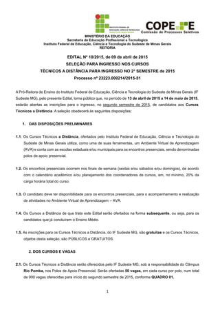 MINISTÉRIO DA EDUCAÇÃO
Secretaria de Educação Profissional e Tecnológica
Instituto Federal de Educação, Ciência e Tecnologia do Sudeste de Minas Gerais
REITORIA
1
EDITAL Nº 10/2015, de 09 de abril de 2015
SELEÇÃO PARA INGRESSO NOS CURSOS
TÉCNICOS A DISTÂNCIA PARA INGRESSO NO 2° SEMESTRE de 2015
Processo nº 23223.000214/2015-51
A Pró-Reitora de Ensino do Instituto Federal de Educação, Ciência e Tecnologia do Sudeste de Minas Gerais (IF
Sudeste MG), pelo presente Edital, torna público que, no período de 13 de abril de 2015 a 14 de maio de 2015,
estarão abertas as inscrições para o ingresso, no segundo semestre de 2015, de candidatos aos Cursos
Técnicos a Distância. A seleção obedecerá às seguintes disposições:
1. DAS DISPOSIÇÕES PRELIMINARES
1.1. Os Cursos Técnicos a Distância, ofertados pelo Instituto Federal de Educação, Ciência e Tecnologia do
Sudeste de Minas Gerais utiliza, como uma de suas ferramentas, um Ambiente Virtual de Aprendizagem
(AVA) e conta com as escolas estaduais e/ou municipais para os encontros presenciais, sendo denominadas
polos de apoio presencial.
1.2. Os encontros presenciais ocorrem nos finais de semana (sextas e/ou sábados e/ou domingos), de acordo
com o calendário acadêmico e/ou planejamento dos coordenadores de cursos, em, no mínimo, 20% da
carga horária total do curso.
1.3. O candidato deve ter disponibilidade para os encontros presenciais, para o acompanhamento e realização
de atividades no Ambiente Virtual de Aprendizagem – AVA.
1.4. Os Cursos a Distância de que trata este Edital serão ofertados na forma subsequente, ou seja, para os
candidatos que já concluíram o Ensino Médio.
1.5. As inscrições para os Cursos Técnicos a Distância, do IF Sudeste MG, são gratuitas e os Cursos Técnicos,
objetos desta seleção, são PÚBLICOS e GRATUITOS.
2. DOS CURSOS E VAGAS
2.1. Os Cursos Técnicos a Distância serão oferecidos pelo IF Sudeste MG, sob a responsabilidade do Câmpus
Rio Pomba, nos Polos de Apoio Presencial. Serão ofertadas 50 vagas, em cada curso por polo, num total
de 900 vagas oferecidas para início do segundo semestre de 2015, conforme QUADRO 01.
 