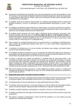 PREFEITURA MUNICIP AL DE ANTONIO OLINTO
E ST A DO DO P A R AN Á
Rua Reinaldo Machiavelli n.º 202, Centro, CEP: 83.980-000 Fone: (42 3533-1222
Machiavelli,
000
(42)

6.2

Às pessoas com deficiência que pretendam fazer uso das prerrogativas que lhes são facultadas no inciso
VIII do artigo 37 da Constituição da República Federativa do Brasil é assegurado o direito de inscrição para
os cargos públicos deste Concurso Público, desde que as atribuições do cargo público pretendido sejam
Público,
compatíveis com a sua condição
condição.

6.3

O candidato, antes de se inscrever, deverá avaliar se a deficiência apresentada permite o exercício da
atividade profissional, conforme as atribuições do cargo especialidade especificadas no Anexo I deste
cargo/especialidade
Edital.

6.4

O candidato com deficiência deverá especificar no campo próprio no formulário do sistema de inscrição o
tipo de deficiência de que é portador, e se necessita de condição especial para realizar a prova objetiva de
objetiva,
acordo com as orientações constantes do item 8 deste Edital.

6.5

O candidato deverá comprovar com laudo médico a deficiência de que é portador informando o CID,
portador,
devendo protocolar esse laudo entre os dias 29 de outubro de 2013 e 19 de novembro de 2013, no
Protocolo da Prefeitura Municipal de Antonio Olinto Rua Reinaldo Machiavelli, 202 Centro, Antonio Olinto,
Olinto,
202,
Paraná, respeitando o horário de atendimento, das 8 h (oito horas) às 11 h 30 min (onze horas e trinta
minutos) e das 13 h (treze horas) às 17 h (dezessete horas).

6.6

Além de atender às condições especiais do item 3 e as gerais do item 5, o candidato com deficiência deve,
ainda, atender aos procedimentos previstos neste item 6 e no item 8 deste Edital assecuratórios do
Edital,
tratamento especial.

6.7

O candidato com deficiência que, no ato da inscrição, não declarar essa condição, não poderá in
interpor
recurso em favor da reserva de vagas
vagas.

6.8

Os candidatos portadores de deficiência e/ou que necessitarem de atendimento especial para realizarem a
prova objetiva, que não apresentarem solicitação, conforme as instruções constantes neste item 6 e no item
,
8 deste Edital, não poderão impetrar recurso em favor de sua situação.
,

6.9

Ao efetuar a inscrição como portador de deficiência, o candidato adere às regras deste Edital, e fica
automaticamente ciente, para todos os efeitos e fins de Direito que, se aprovado, classificado e nomeado
que,
em função das vagas existentes e reservadas para portadores de deficiência, será submetido à Perícia
Médica, realizada por equipe multidisciplinar que emitirá parecer conclusivo sobre a sua condição de
pessoa com deficiência ou não e sobre a compatibilidade das atribuições do cargo ou emprego público com
a deficiência da qual é portador, atendendo ao art. 43, §1º, do Decreto 3.298, de 20 de dezembro de 1999.

6.10 Não haverá segunda chamada, seja qual for o motivo alegado para justificar o atraso ou a ausência do
candidato com deficiência à avaliação de que trata o item 6.9, caracterizando desistência e acarretando a
sua eliminação do certame.
7

Disposições gerais sobre a inscrição no Concurso Público

7.1

Antes de efetuar a inscrição, o candidato deverá conhecer este Edital e certificar
certificar-se de que preenche todos
os requisitos exigidos, como escolaridade, conforme ite 2.2 e condições físicas, conforme item 6.2.
item

7.2

O candidato poderá se inscrever apenas para um cargo público deste Concurso Público.

7.3

O candidato inscrito para concorrer a uma vaga existente, por meio do sistema de cotas poderá escolher
apenas uma das duas opções: vaga para portador de deficiência ou vaga para afrodescendente.

7.4

É vedada a inscrição condicional, a extemporânea, a via postal, a via fax ou a via correio eletrônico.

7.5

É vedada a transferência do valor pago a título de taxa para terceiros, para outros concursos ou para outro
ada
cargo público.

7.6

Para efetuar a inscrição é imprescindível o número do CPF do candidato e um e
e-mail válido e que seja
acessado com frequência pelo can
candidato.

10

 