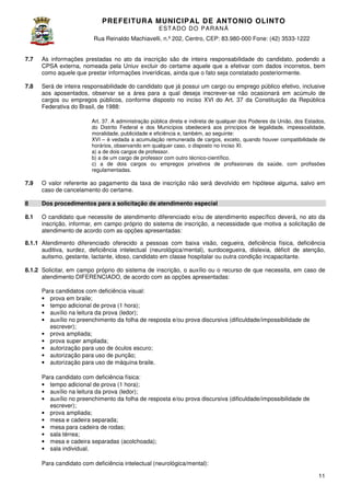 PREFEITURA MUNICIP AL DE ANTONIO OLINTO
E ST A DO DO P A R AN Á
Rua Reinaldo Machiavelli n.º 202, Centro, CEP: 83.980-000 Fone: (42 3533-1222
Machiavelli,
000
(42)
7.7

As informações prestadas no ato da inscrição são de inteira responsabilidade do candidato, podendo a
CPSA externa, nomeada pela Uniuv excluir do certame aquele que a efetivar com dados incorretos, bem
como aquele que prestar informações inverídicas, ainda que o fato seja constatado posteriormente.

7.8

Será de inteira responsabilidade do candidato que já possui um car ou emprego público efetivo, inclusive
cargo
aos aposentados, observar se a área para a qual deseja inscrever se não ocasionará em acúmulo de
inscrever-se
cargos ou empregos públicos, conforme disposto no inciso XVI do Art. 37 da Constituição da República
,
Federativa do Brasil, de 1988:
Art. 37. A administração pública direta e indireta de qualquer dos Poderes da União, dos Estados,
do Distrito Federal e dos Municípios obedecerá aos princípios de legalidade, impessoalidade,
moralidade, publicidade e eficiência e, também, ao seguinte:
XVI – é vedada a acumulação remunerada de cargos, exceto, quando houver compatibilidade de
horários, observando em qualquer caso, o disposto no inciso XI.
a) a de dois cargos de professor.
b) a de um cargo de professor com outro técnico-científico.
c) a de dois cargos ou empregos privativos de profissionais da saúde, com profissões
regulamentadas.

7.9

O valor referente ao pagamento da taxa de inscrição não será devolvido em hipótese alguma, salvo em
caso de cancelamento do certam
certame.

8

Dos procedimentos para a solicitação de atendimento especial

8.1

O candidato que necessite de atendimento diferenciado e/ou de atendimento específico deverá, no ato da
inscrição, informar, em campo próprio do sistema de inscrição, a necessidade que motiva a solicitação de
atendimento de acordo com as opções apresentadas:

8.1.1 Atendimento diferenciado oferecido a pessoas com baixa visão, cegueira, deficiência física, deficiência
auditiva, surdez, deficiência intelectual (
(neurológica/mental), surdocegueira, dislexia, déficit de atenção,
gueira,
autismo, gestante, lactante, idoso, candidato em classe hospitalar ou outra condição incapacitante.
8.1.2 Solicitar, em campo próprio do sistema de inscrição, o auxílio ou o recurso de que necessita, em caso de
atendimento DIFERENCIADO, de acordo com as opções apresentadas:
Para candidatos com deficiência visual:
• prova em braile;
• tempo adicional de prova (1 hora);
1
• auxílio na leitura da prova (ledor);
• auxílio no preenchimento da folha de resposta e/ou prova discursiva (dificuldade/impossibilidade de
escrever);
• prova ampliada;
• prova super ampliada;
• autorização para uso de óculos escuro;
• autorização para uso de punção;
• autorização para uso de máquina braile.
Para candidato com deficiência física:
• tempo adicional de prova (1 hora);
• auxílio na leitura da prova (ledor);
• auxílio no preenchimento da folha de resposta e/ou prova discursiva (dificuldade/impossibi
(dificuldade/impossibilidade de
escrever);
• prova ampliada;
• mesa e cadeira separada;
• mesa para cadeira de rodas;
• sala térrea;
• mesa e cadeira separadas (acolchoada);
• sala individual.
Para candidato com deficiência intelectual (
(neurológica/mental):
11

 