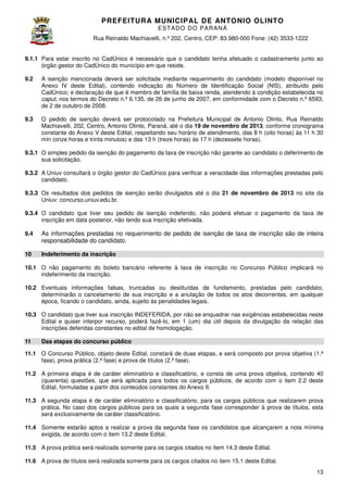 PREFEITURA MUNICIP AL DE ANTONIO OLINTO
E ST A DO DO P A R AN Á
Rua Reinaldo Machiavelli n.º 202, Centro, CEP: 83.980-000 Fone: (42 3533-1222
Machiavelli,
000
(42)
9.1.1 Para estar inscrito no CadÚnico é necessário que o candidato tenha efetuado o cadastramento junto ao
órgão gestor do CadÚnico do município em que reside.
9.2

A isenção mencionada deverá ser solicitada mediante requerimento do candidato (modelo disponível no
Anexo IV deste Edital), contendo indicação do Número de Identificação Social (NIS), atribuído pelo
,
CadÚnico; e declaração de que é membro de família de baixa renda, atendendo à condição estabelecida no
caput, nos termos do Decreto n.º 6.135, de 26 de junho de 2007, em conformidade com o Decreto n.º 6593,
,
de 2 de outubro de 2008.

9.3

O pedido de isenção deverá ser protocolado na Prefeitura Municipal de Antonio Olinto Rua Reinaldo
Olinto,
Machiavelli, 202, Centro, Antonio Olinto Paraná, até o dia 19 de novembro de 2013 conforme cronograma
,
Olinto,
2013,
constante do Anexo V deste Edital, respeitando seu horário de atendimento, das 8 h (oito horas) às 11 h 30
min (onze horas e trinta minutos) e das 13 h (treze horas) às 17 h (dezessete horas)
horas).

9.3.1 O simples pedido da isenção do pagamento da taxa de inscrição não garante ao candidato o deferimento de
sua solicitação.
9.3.2 A Uniuv consultará o órgão gestor do CadÚnico para verificar a veracidade das informações prestadas pelo
candidato.
9.3.3 Os resultados dos pedidos de isenção serão divulgados até o dia 21 de novembro de 2013 no site da
Uniuv: concurso.uniuv.edu.br.
9.3.4 O candidato que tiver seu pedido de isenção indeferido, não poderá efetuar o pagamento da taxa de
inscrição em data posterior, não tendo sua inscrição efetivada
,
efetivada.
9.4

As informações prestadas no requerimento de pedido de isenção de taxa de inscrição são de inteira
responsabilidade do candidato.

10

Indeferimento da inscrição

10.1 O não pagamento do boleto bancário referente à taxa de inscrição no Concurso Público implicará no
indeferimento da inscrição.
10.2 Eventuais informações falsas, truncadas ou destituídas de fundamento, prestadas pelo candidato,
determinarão o cancelamento de sua inscrição e a anulação de todos os atos decorrentes, em qualquer
todos
época, ficando o candidato, ainda, sujeito às penalidades legais.
10.3 O candidato que tiver sua inscrição INDEFERIDA, por não se enquadrar nas exigências estabelecidas neste
Edital e quiser interpor recurso, poderá fa
fazê-lo, em 1 (um) dia útil depois da divulgação da relação das
inscrições deferidas constantes no edital de homologação.
11

Das etapas do concurso público

11.1 O Concurso Público, objeto deste Edital, constará de duas etapas, e será composto por prova objetiva (1.ª
fase), prova prática (2.ª fase) e prova de títulos (2.ª fase)
fase).
11.2 A primeira etapa é de caráter eliminatório e classificatório, e consta de uma prova objetiva contendo 40
objetiva,
(quarenta) questões, que será aplicada para todos os cargos públicos, de acordo com o ite 2.2 deste
,
,
item
Edital, formuladas a partir dos conteúdos constantes do Anexo II.
11.3 A segunda etapa é de caráter eliminatório e classificatório, para os cargos públicos que realizarem prova
prática. No caso dos cargos públicos para os quais a segunda fase corresponder à prova de títulos, esta
será exclusivamente de caráter classificatório.
11.4 Somente estarão aptos a realizar a prova da segunda fase os candidatos que alcançarem a nota mínima
exigida, de acordo com o item 13.2 deste Edital.
11.5 A prova prática será realizada somente para os cargos citados no item 14.3 deste Edital
Edital.
11.6 A prova de títulos será realizada somente para os cargos citados no item 1
15.1 deste Edital.
13

 