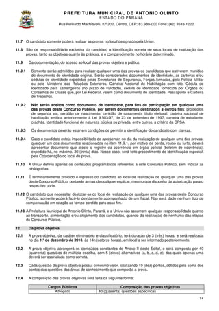 PREFEITURA MUNICIP AL DE ANTONIO OLINTO
E ST A DO DO P A R AN Á
Rua Reinaldo Machiavelli n.º 202, Centro, CEP: 83.980-000 Fone: (42 3533-1222
Machiavelli,
000
(42)

11.7 O candidato somente poderá realizar as provas no local designado pela Uniuv.
11.8 São de responsabilidade exclusiva do candidato a identificação correta de seu locais de realização das
seus
provas, tanto as objetivas quanto às práticas, e o comparecimento no horário determinado.
11.9

Da documentação, do acesso ao local das provas objetiva e prática:

11.9.1

Somente serão admitidos para realizar qualquer uma das provas os candidatos que estiverem munidos
do documento de identidade original. Serão considerados documentos de identidade, as carteiras e/ou
considerados
cédulas de identidade expedidas pelas Secretarias de Segurança, Forças Armadas, pela Polícia Militar
ou pelo Ministério das Relações Exteriores, Carteira Nacional de Habilitação com foto, Cédula de
Identidade para Estrangeiros (no prazo de validade), cédula de identidade fornecida por Órgãos ou
ara
Conselhos de Classe que, por Lei Federal, valem como documento de identidade, Passaporte e Carteira
de Trabalho).

11.9.2

Não serão aceitos como documento de identidade, para fins de participação em qualquer uma
das provas deste Concurso Público, por serem documentos destinados a outros fins protocolos
fins:
de segunda via, certidão de nascimento, certidão de casamento, título eleitoral, carteira nacional de
habilitação emitida anteriormente à Lei 9.503/97, de 23 de setembro de 1997, carteira de estudante,
crachás, identidade funcional de natureza pública ou privada, entre outros, a critério da CPSA.

11.9.3

Os documentos deverão estar em condições de permitir a identificação do candidato com clareza.
do

11.9.4

Caso o candidato esteja impossibilitado de apresentar, no dia da realização de qualquer uma das provas,
qualquer um dos documentos relacionados no item 11. .1, por motivo de perda, roubo ou furto, deverá
11.9.1,
apresentar documento que ateste o registro da ocorrência em órgão policial (boletim de ocorrência),
expedido há, no máximo, 30 (trinta) dias. Nesse caso, será feito procedimento de identificação especial,
pela Coordenação do local de prova
prova.

11.10

A Uniuv definiu apenas os conteúdos programáticos referentes a este Concurso Público, sem indicar as
bibliografias.

11.11

É terminantemente proibido o ingresso do candidato ao local de realização de qualquer uma das provas
deste Concurso Público, portando armas de qualquer espécie, mesmo que disponha de autorização para o
qualquer
respectivo porte.

11.12 O candidato que necessitar deslocar se do local de realização de qualquer uma das provas deste Concurso
deslocar-se
Público, somente poderá fazê-lo devidamente acompanhado de um fiscal. Não será dado nenhum tipo de
lo
compensação em relação ao tempo perdido para esse fim.
11.13 A Prefeitura Municipal de Antonio Olinto, Paraná, e a Uniuv não assumem qualquer responsabilidade quanto
Olinto,
ao transporte, alimentação e/ou alojamento dos candidatos, quando da realização de nenhuma das etapas
quando
do Concurso Público.
12

Da prova objetiva

12.1

A prova objetiva, de caráter eliminatório e classificatório, terá duração de 3 (três) horas, e será realizada
,
no dia 1.º de dezembro de 2013 às 14h (catorze horas), em local a ser informado posteriormente
2013,
posteriormente.

12.2

A prova objetiva abrangerá os conteúdos constantes do Anexo II deste Edital, e será composta por 40
(quarenta) questões de múltipla escolha, com 5 (cinco) alternativas (a, b, c, d, e), da quais apenas uma
das
deverá ser assinalada como correta.

12.3

Cada questão da prova objetiva possui o mesmo valor, totalizando 10 (dez) pontos, obtidos pela soma dos
pontos das questões das áreas de conhecimento que comporão a prova.

12.4

A composição das provas objetivas será feita da seguinte forma:
Cargos Públicos
Advogado

Composição das provas objetivas
40 (quarenta) questões específicas
14

 