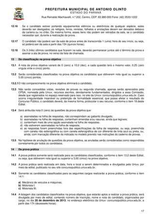 PREFEITURA MUNICIP AL DE ANTONIO OLINTO
E ST A DO DO P A R AN Á
Rua Reinaldo Machiavelli n.º 202, Centro, CEP: 83.980-000 Fone: (42 3533-1222
Machiavelli,
000
(42)
12.16

Se o candidato estiver portando equipamentos elétricos ou eletrônicos de qualquer espécie estes
espécie,
deverão ser desligados; os relógios, livros, revistas, folhetos e anotações devem ser deixados debaixo
da carteira ou no chão. Da mesma forma, esses itens não podem ser retirados da sala, se o candidato
necessitar sair, durante a realização da prova.
ecessitar

12.17

O candidato não poderá sair da sala de prova antes de transcorrida 1 (uma) hora do seu início ou seja,
início,
só poderá sair da sala a partir das 15h (quinze horas)
horas).

12.18

Os 3 (três) últimos candidatos que ficarem na sala, deverão permanecer juntos até o término da prova e
assinar a ata de prova, no verso da lista de chamada
chamada.

13

Da classificação na prova objetiva

13.1 A nota da prova objetiva variará de 0 (zero) a 10,0 (dez), e cada questão terá o mesmo valor 0,25 (zero
valor,
vírgula vinte e cinco) ponto.
13.2 Serão considerados classificados na prova objetiva os candidatos que obtiverem nota igual ou superior a
5,00 (cinco) pontos.
13.2.1 O não comparecimento na prova objetiva eliminará o candidato.
13.3 Não serão concedidas vistas, revisões de provas ou segunda chamada, apenas serão apreciados pela
chamada,
CPSA, nomeada pela Uniuv, recursos escritos, devidamente fundamentados, dirigidos a essa Comissão,
desde que registrados no espaço reservado para isso, no site da Uniuv: concursopublico.uniuv.edu.br Caso
concursopublico.uniuv.edu.br.
ocorra irregularidade insanável ou preterição de formalidade essencial que possa afetar o resultado do
essencial,
Concurso Público, o candidato deverá, da mesma forma, protocolar o seu recurso conforme o item 18 deste
recurso,
Edital.
13.4 Será atribuída nota 0 (zero) às questões da prova objetiva que:
a)
b)
c)
d)
e)

assinaladas na folha de respostas, não correspondam ao gabarito divulgado;
assinaladas na folha de respostas, contenham emendas e/ou rasuras, ainda que legíveis;
contenham mais de uma opção assinalada na folha de respostas;
não estiverem assinaladas na folha de resposta;
as respostas forem preenchidas fora das especificações da folha de respostas, ou seja, preenchida
com caneta não esferográfica ou com caneta esferográfica de cor diferente de tinta azul ou preta, ou,
ainda, com marcação diferente da indicada no modelo previsto nas instruções do caderno de provas.

13.5 Na hipótese de anulação de questões da prova objetiva, as anuladas serão consideradas como respondidas
corretamente por todos os candidatos.
14

Da prova prática

14.1 A prova prática somente será realizada para os candidatos classificados, conforme o item 13.2 deste Edital,
ou seja, que obtiverem nota igual ou superior a 5,00 (cinco) na prova objetiva.
14.2 A prova prática será realizada em data, hora e local a serem determinados e divulgados pela Uniuv, por
meio de edital, publicado no seu site concursopublico.uniuv.edu.br.
14.3 Somente os candidatos classificados para os seguintes cargos realizarão a prova prática, conforme o item
sificados
14.1:
a) Mecânico de veículos e máquinas;
b) Motorista I;
c) Motorista III;
14.4 A listagem dos candidatos classificados na prova objetiva, que estarão aptos a realizar a prova prática, será
divulgada por meio de edital, contendo número de inscrição, nome e nota do candidato, organizados por
cargo, no dia 20 de dezembro de 2013 no endereço eletrônico da Uniuv: concursopublico.uniuv.edu.br, a
2013,
ereço
partir das 17h (dezessete horas).
17

 