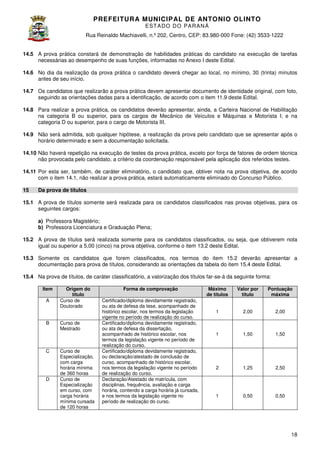 PREFEITURA MUNICIP AL DE ANTONIO OLINTO
E ST A DO DO P A R AN Á
Rua Reinaldo Machiavelli n.º 202, Centro, CEP: 83.980-000 Fone: (42 3533-1222
Machiavelli,
000
(42)
14.5 A prova prática constará de demonstração de habilidades práticas do candidato na execução de tarefas
necessárias ao desempenho de suas funções, informadas no Anexo I deste Edital.
no
14.6 No dia da realização da prova prática o candidato deverá chegar ao local, no mínimo, 30 (trinta) minutos
antes de seu início.
14.7 Os candidatos que realizarão a prova prática devem apresentar documento de identidade origin com foto,
original,
seguindo as orientações dadas para a identificação, de acordo com o item 11. deste Edital.
11.9
14.8 Para realizar a prova prática, os candidatos deverão apresentar, ainda, a Carteira Nacion de Habilitação
Nacional
na categoria B ou superior, para os cargos de Mecânico de Veículos e Máquinas e Motorista I; e na
categoria D ou superior, para o cargo de Motorista III.
14.9 Não será admitida, sob qualquer hipótese, a realização da prova pelo candidato que se apresentar após o
horário determinado e sem a documentação solicitada.
o
14.10 Não haverá repetição na execução de testes da prova prática, exceto por força de fatores de ordem técnica
não provocada pelo candidato, a critério da coordenação responsável pela aplicação dos referido testes.
referidos
14.11 Por esta ser, também, de caráter eliminatório, o candidato que, obtiver nota na prova objetiva, de acordo
com o item 14.1, não realizar a prova prática, estará automaticamente eliminado do Concurso Público.
15

Da prova de títulos

15.1 A prova de títulos somente será realizada para os candidatos classificados nas provas objetivas, para os
seguintes cargos:
a) Professora Magistério;
b) Professora Licenciatura e Graduação Plena
Plena;
15.2 A prova de títulos será realizada somente para os candidatos classificados, ou seja, que obtiverem nota
classificados,
igual ou superior a 5,00 (cinco) na prova objetiva, conforme o item 13.2 deste Edital.
15.3 Somente os candidatos que forem classificados, nos termos do item 15.2 deverão apresentar a
15
documentação para prova de títulos, considerando as orientações da tabela do item 1
15.4 deste Edital.
15.4 Na prova de títulos, de caráter classificatório, a valorização dos títulos far
far-se-á da seguinte forma:
á
Item
A

B

C

D

Origem do
título
Curso de
Doutorado
Curso de
Mestrado

Curso de
Especialização,
com carga
horária mínima
de 360 horas
Curso de
Especialização
em curso, com
carga horária
mínima cursada
de 120 horas

Forma de comprovação
Certificado/diploma devidamente registrado,
ou ata de defesa da tese, acompanhado de
histórico escolar, nos termos da legislação
vigente no período de realização do curso.
Certificado/diploma devidamente registrado,
ou ata de defesa da dissertação,
acompanhado de histórico escolar, nos
termos da legislação vigente no período de
realização do curso.
Certificado/diploma devidamente registrado,
ou declaração/atestado de conclusão de
curso, acompanhado de histórico escolar,
nos termos da legislação vigente no período
de realização do curso.
Declaração/Atestado de matrícula, com
disciplinas, frequência, avaliação e carga
horária, contendo a carga horária já cursada,
e nos termos da legislação vigente no
período de realização do curso.

Máximo
de títulos

Valor por
título

Pontuação
máxima

1

2,00

2,00

1

1,50

1,50

2

1,25

2,50

1

0,50

0,50

18

 