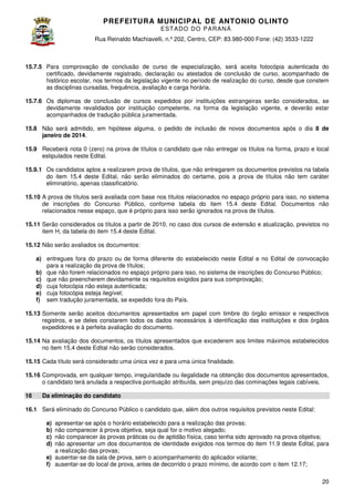 PREFEITURA MUNICIP AL DE ANTONIO OLINTO
E ST A DO DO P A R AN Á
Rua Reinaldo Machiavelli n.º 202, Centro, CEP: 83.980-000 Fone: (42 3533-1222
Machiavelli,
000
(42)

15.7.5 Para comprovação de conclusão de curso de especialização, será aceita fotocópia autenticada do
certificado, devidamente registrado, declaração ou atestados de conclusão de curso, acompanhado de
histórico escolar, nos termos da legislação vigente no período de realização do curso, desde que constem
os
as disciplinas cursadas, frequência, avaliação e carga horária.
15.7.6 Os diplomas de conclusão de cursos expedidos por instituições estrangeiras serão considerados, se
devidamente revalidados por instituição competente, na forma da legislação vigente, e deverão estar
evidamente
acompanhados de tradução pública juramentada.
15.8 Não será admitido, em hipótese alguma, o pedido de inclusão de novos documentos após o dia 8 de
janeiro de 2014.
15.9 Receberá nota 0 (zero) na prova de títulos o candidato que não entregar os títulos na forma, prazo e local
estipulados neste Edital.
15.9.1 Os candidatos aptos a realizarem prova de títulos, que não entregarem os documentos previstos na t
tabela
do item 15.4 deste Edital, não serão eliminados do certame, pois a prova de títulos não tem caráter
.4
eliminatório, apenas classificatório.
15.10 A prova de títulos será avaliada com base nos títulos relacionados no espaço próprio para isso, no siste
sistema
de inscrições do Concurso Público, conforme tabela do item 1 .4 deste Edital. Documentos não
15.4
relacionados nesse espaço, que é próprio para isso serão ignorados na prova de títulos.
15.11 Serão considerados os títulos a partir de 2010, no caso dos cursos de extensão e atualização, previstos no
cursos
item H, da tabela do item 15.4 deste Edital.
.4
15.12 Não serão avaliados os documentos:
a) entregues fora do prazo ou de forma diferente do estabelecido neste Edital e no Edital de convocação
para a realização da prova de títulos;
b) que não forem relacionados no espaço próprio para isso, no sistema de inscrições do Concurso Público;
c) que não preencherem devidamente os requisitos exigidos para sua comprovação;
d) cuja fotocópia não esteja autenticada;
e) cuja fotocópia esteja ilegível;
f) sem tradução juramentada, se expedido fora do País.
15.13 Somente serão aceitos documentos apresentados em papel com timbre do órgão emissor e respectivos
registros, e se deles constarem todos os dados necessários à identificação das instituiç
instituições e dos órgãos
expedidores e à perfeita avaliação do documento.
15.14 Na avaliação dos documentos, os títulos apresentados que excederem aos limites máximos estabelecidos
no item 15.4 deste Edital não serão considerados.
.4
15.15 Cada título será considerado uma única vez e para uma única finalidade.
ado
15.16 Comprovada, em qualquer tempo, irregularidade ou ilegalidade na obtenção dos documentos apresentados,
o candidato terá anulada a respectiva pontuação atribuída, sem prejuízo das cominações legais cabíve
cabíveis.
16

Da eliminação do candidato

16.1 Será eliminado do Concurso Público o candidato que, além dos outros requisitos previstos neste Edital:
apresentar-se após o horário estabelecido para a realização das provas;
se
não comparecer à prova objetiva, seja qual for o motivo alegado;
não comparecer às provas práticas ou de aptidão física, caso tenha sido aprovado na prova objetiva;
não apresentar um dos documentos de identidade exigidos nos termos do item 1
do
11.9 deste Edital, para
a realização das provas;
e) ausentar-se da sala de prova, sem o acompanhamento do aplicador volante;
se
;
f) ausentar-se do local de prova, antes de decorrido o prazo mínimo, de acordo com o item 12.17;
se
mínimo,
a)
b)
c)
d)

20

 