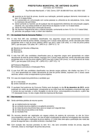 PREFEITURA MUNICIP AL DE ANTONIO OLINTO
E ST A DO DO P A R AN Á
Rua Reinaldo Machiavelli n.º 202, Centro, CEP: 83.980-000 Fone: (42 3533-1222
Machiavelli,
000
(42)
g) ausentar-se do local de provas, durante sua realização, portando qualquer elemento mencionado no
se
item 12.15 deste Edital;
h) for surpreendido em comunicação com outras pessoas ou utilizando se de calculadoras, livros, notas
utilizando-se
ou impressos não permitidos;
i) estiver portando ou fazendo uso de qualquer tipo de equipamento eletrônico de comunicação (
(pagers,
celulares, etc.) que esteja proibido em decorrência do disposto n item 12.15 deste Edital;
no
15
j) utilizar de meios ilícitos para a execução da prova;
k) não devolver integralmente todo o material solicitado contrariando os itens 1
solicitado,
12.10 e 12.11 deste Edital;
l) perturbar, de qualquer modo, a ordem dos trabalhos.
17

Do resultado final do Concurso Público

17.1 A nota final (NF) dos candidatos classificados nos seguintes cargos será apresentada em ordem
decrescente do total de pontos obtidos, expresso com 2 (duas) casas decimais, sendo calculada pela média
ponderada entre a nota da prova objetiva (NPO) que terá o peso 3,00 (três), e a nota da prova prática
(NPT), que terá peso 7,00 (sete): NF = (NPO X 3) + (NPP X 7) / 10
a) Mecânico de Veículos e Máquinas
Máquinas;
b) Motorista I;
c) Motorista III.
17.2 A nota final (NF) dos candidatos classificados para os seguintes cargos será apresentada em ordem
decrescente do total de pontos obtidos, expresso com 2 (duas) casas decimais, sendo calculada pela média
ponderada entre a nota da prova objetiva (NPO) que terá o peso 5,00 (cinco), e a nota da prova de títulos
terá
(NPT), que terá peso 5,00 (cinco): NF = (NPO X 5) + (NPT X 5) / 10
a) Professora Magistério;
b) Professora Licenciatura e Graduação Plena
Plena.
17.3 A nota final (NF) dos candidatos classificados nos demais cargos públicos, não citados nos itens 1
17.1 e
17.2, será apresentada em ordem decrescente do total de pontos obtidos, expresso com 2 (duas) casas
.2,
decimais, sendo a nota correspondente à prova objetiva.
17.4 Em caso de empate terá preferência o cand
candidato que:
a) for o mais idoso;
b) sorteio realizado em ato público.
17.5 O resultado final preliminar do Concurso Público será divulgado no dia 20 de dezembro de 2013, sendo
publicado em ordem de classificação, consignando se as notas finais dos candidatos unicamente logo após
consignando-se
o número de sua inscrição, e nome, divulgado no site da Uniuv: concursopublico.uniuv.edu.br, a partir das
17h (dezessete horas), no site e órgão oficial de imprensa do Município.
18

Dos recursos

18.1 Serão admitidos pedidos de recurso quanto:
a)
b)
c)
d)
e)

ao indeferimento da inscrição;
ao conteúdo da prova objetiva e ao gabarito provisório;
às notas da prova da primeira fase, para os cargos com segunda fase;
às notas das provas prática e de títulos;
ao resultado final.

18.2 Os recursos deverão ser registrados em espaço próprio do sistema de concursos, no site da Uniuv:
concursopublico.uniuv.edu.br, até 1 (um) dia útil após a publicação do edital de homologação das inscrições,
3 (três) dias úteis após a realização da prova objetiva, e 3 (três) dias úteis após a publicação das notas das
provas da segunda fase, e do edital contendo o resultado final
o
final.
18.3 Com exceção dos recursos previstos no item 1 , não será concedida revisão de provas, segunda
sos
18.1,
chamada, vistas ou recontagem de pontos das provas.
21

 