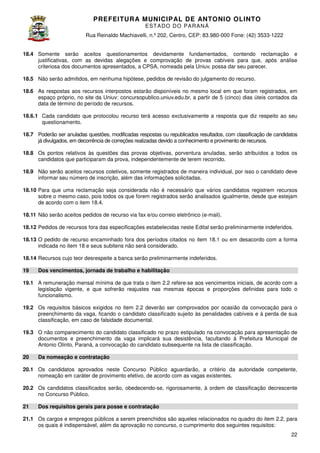 PREFEITURA MUNICIP AL DE ANTONIO OLINTO
E ST A DO DO P A R AN Á
Rua Reinaldo Machiavelli n.º 202, Centro, CEP: 83.980-000 Fone: (42 3533-1222
Machiavelli,
000
(42)
18.4 Somente serão aceitos questionamentos devidamente fundamentados, contendo reclamação e
justificativas, com as devidas alegações e comprovação de provas cabíveis para que, após análise
criteriosa dos documentos apresentados, a CPSA, nomeada pela Uniuv, possa dar seu parecer.
,
18.5 Não serão admitidos, em nenhuma hipótese, pedidos de revisão do julgamento do recurso.
pedidos
18.6 As respostas aos recursos interpostos estarão disponíveis no mesmo local em que foram registrados, em
espaço próprio, no site da Uniuv: concursopublico.uniuv.edu.br a partir de 5 (cinco dias úteis contados da
concursopublico.uniuv.edu.br,
cinco)
data de término do período de recursos
recursos.
18.6.1 Cada candidato que protocolou recurso terá acesso exclusivamente a resposta que diz respeito ao seu
questionamento.
18.7 Poderão ser anuladas questões, modificadas respostas ou republicados resultados, com classificação de candidatos
já divulgados, em decorrência de correções realizadas devido a conhecimento e provimento de recurso
recursos.
18.8 Os pontos relativos às questões das provas objetivas, porventura anuladas, serão atribuídos a todos os
candidatos que participaram da prova independentemente de terem recorrido.
a prova,
18.9 Não serão aceitos recursos coletivos, somente registrados de maneira individual, por isso o candidato deve
informar seu número de inscrição além das informações solicitadas.
inscrição,
18.10 Para que uma reclamação seja considerada não é necessário que vários candidatos registrem recursos
a
rio
sobre o mesmo caso, pois todos os que forem registrados serão analisados igualmente desde que estejam
,
ão
igualmente,
de acordo com o item 18.4.
18.11 Não serão aceitos pedidos de recurso via fax e/ou correio eletrônico (e
(e-mail).
18.12 Pedidos de recursos fora das especificações estabelecidas neste Edital serão preliminarmente indeferidos.
18.13 O pedido de recurso encaminhado fora dos períodos citados no item 18.1 ou em desacordo com a forma
.1
indicada no item 18 e seus subitens não será considerado.
18.14 Recursos cujo teor desrespeite a banca serão preliminarmente indeferidos.
19

Dos vencimentos, jornada de trabalho e habilitação

19.1 A remuneração mensal mínima de que trata o ite 2.2 refere-se aos vencimentos iniciais, de acordo com a
item
se
legislação vigente, e que sofrerão reajustes nas mesmas épocas e proporções definidas para todo o
funcionalismo.
19.2 Os requisitos básicos exigidos no ite 2.2 deverão ser comprovados por ocasião da convocação para o
dos
item
preenchimento da vaga, ficando o candidato classificado sujeito às penalidades cabíveis e à perda de sua
classificação, em caso de falsidade documental.
19.3 O não comparecimento do candidato classificado no prazo estipulado na convocação para apresentação de
documentos e preenchimento da vaga implicará sua desistência, facultando à Prefeitura Municipal de
Antonio Olinto, Paraná, a convocação do candidato subsequente na lista de classificação
classificação.
20

Da nomeação e contratação

20.1 Os candidatos aprovados neste Concurso Público aguardarão, a critério da autoridade competente,
nomeação em caráter de provimento efetivo, de acordo com as vagas existentes.
.
20.2 Os candidatos classificados serão obedecendo-se, rigorosamente, à ordem de classificação decrescente
serão,
se,
no Concurso Público.
21

Dos requisitos gerais para posse e contratação

21.1 Os cargos e empregos públicos a serem preenchidos são aqueles relacionados no quadro do item 2.2, para
os quais é indispensável, além da aprovação no concurso, o cumprimento dos seguintes requisitos:
22

 