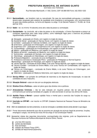 PREFEITURA MUNICIP AL DE ANTONIO OLINTO
E ST A DO DO P A R AN Á
Rua Reinaldo Machiavelli n.º 202, Centro, CEP: 83.980-000 Fone: (42 3533-1222
Machiavelli,
000
(42)

21.1.1 Nacionalidade – ser brasileiro nato ou naturalizado. No caso de nacionalidade portuguesa, o candidato
deverá estar amparado pelo estatuto de igualdade entre brasileiros e portugueses, com reconhecimento
estatuto
do gozo dos direitos políticos, na forma do disposto no artigo 13 do Decreto Federal n 70.436, de 18 de
n.º
abril de 1972.
21.1.2 Idade – ter, no mínimo 18 (dezoito) anos até a data da posse ou contratação.
21.1.3. Escolaridade - ter concluído, até a data da posse ou da contratação, o Ensino Equivalente e possuir as
,
condições específicas para cada cargo público, como habilitação legal para o exercício da profissão
,
regulamentada, conforme segue:
a) Advogado – graduação em Direito com registro no órgão de classe;
Direito,
b) Assistente Social – graduação em Serviço Social, com registro no órgão de classe;
c) Contador – graduação em Ciências Contábeis com registro no órgão de classe
Contábeis,
classe;
d) Enfermeiro – graduação em Enfermagem, com registro no órgão de classe;
e) Engenheiro Civil – graduação em Engenharia Civil, com registro no órgão de classe;
,
f) Fonoaudiólogo – graduação em Fonoaudiologia, com registro no órgão de classe
classe;
g) Médico – graduação em Medicina, com registro no órgão de classe;
h) Médico da família – graduação em Medicina, com registro no órgão de classe;
i) Nutricionista – graduação em Nutrição, com registro no órgão de classe;
j) Odontólogo – graduação em Odontologia, com registro no órgão de classe;
k) Professora Magistério – conclusão do curso de Magistério;
l) Professora Licenciatura e Graduação Plena – graduação em Pedagogia ou Normal Superior;
m) Psicólogo – graduação em Psicologia, com registro no órgão de classe;
n) Técnico Agrícola – conclusão do Ensino Médio, e do curso Té
Técnico Agrícola, com registro no órgão de classe
,
classe;
o) Técnico Contábil – conclusão do Ensino Médio, e do curso Técnico em Contabilidade, com registro no
órgão de classe;
p) Técnico em Enfermagem – conclusão do Ensino Médio, e do curso Técnico em Enfermagem, com
registro no órgão de classe;
q) Veterinário – graduação em Medicina Veterinária, com registro no órgão de classe;
21.1.4 Serviço Militar – ser portador de certificado de reservista ou de dispensa de incorporação, no caso de
candidatos do sexo masculino.
21.1.5 Situação Eleitoral – estar em dia com as obrigações eleitorais.
21.1.6 Direitos Civis e Políticos – estar em pleno gozo dos direitos civis e políticos.
21.1.7 Antecedentes Criminais – não ter sido indiciado em inquérito policial; não ter sido condenado
criminalmente por sentença transitada em julgado; ter sido exonerado no serviço nos últimos 36 meses.
21.1.8 Aptidão Física e Mental – possuir aptidão física e mental para o exercício das funções do cargo ou
emprego público.
21.1.9 Inscrição no CPF/MF – ser inscrito no CPF/MF (Cadastro Nacional de Pessoas Físicas do Ministério da
Fazenda).
21.2 Além do estabelecido nos itens anteriores, no ato da nomeação o candidato deverá ainda atender o que segue:
21.2.1 Firmar documento declarando que não se encontra em situação de acúmulo ilegal de proven
ndo
proventos, funções,
empregos e cargos, nos termos do inciso XVI do artigo 37 da Constituição Federal
,
Federal.
21.3 Apresentar cópias dos seguintes documentos, acompanhad s dos originais, junto ao Departamento de
presentar
acompanhados
Recursos Humanos da Prefeitura Municipal de Antonio Olinto Paraná:
Olinto,
a)
b)
c)
d)
e)

uma foto 3X4 recente;
carteira de Identidade;
título de Eleitor;
cadastro de Pessoa Física (
(CPF);
certidão de Nascimento/Casamento;
23

 