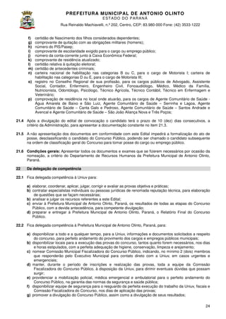 PREFEITURA MUNICIP AL DE ANTONIO OLINTO
E ST A DO DO P A R AN Á
Rua Reinaldo Machiavelli n.º 202, Centro, CEP: 83.980-000 Fone: (42 3533-1222
Machiavelli,
000
(42)
certidão de Nascimento dos filhos considerados dependentes;
comprovante de quitação com as obrigações militares (homens);
número do PIS/Pasep;
comprovante de escolaridade exigido para o cargo ou emprego público;
número da conta-corrente junto à Caixa Econômica Federal;
corrente
comprovante de residência atualizado;
ência
certidão relativa à quitação eleitoral;
certidão de antecedentes criminais;
carteira nacional de habilitação na categorias B ou C, para o cargo de Motorista I; carteira de
nas
habilitação nas categorias D ou E, para o cargo de Motorista III;
o) registro no Conselho Regional de sua profissão, para os cargos públicos de Advogado, Assistente
Social, Contador, Enfermeiro, Engenheiro Civil, Fonoaudiólogo, Médico, Médico da Família,
Nutricionista, Odontólogo, Psicólogo, Técnico Agrícola, Técnico Contábil, Técnico em Enfermagem e
Veterinário;
p) comprovação de residência no local onde atuarão, para os cargos de Agente Comunitário de Saúde Água Amarela de Baixo e São Luiz, Agente Comunitário de Saúde – Serrinha e Lagoa, Agente
Comunitário de Saúde – Canta Galo e Pedroso, Agente Comunitário de Saúde – Santos Andrade e
Avencal e Agente Comunitário de Saúde – São João Aliança Nova e Três Poços
Poços;
f)
g)
h)
i)
j)
k)
l)
m)
n)

21.4 Após a divulgação do edital de convocação o candidato terá o prazo de 10 (dez) dias consecutivos, a
critério da Administração, para apresentar a documentação constante no item 21.3
.3.
21.5 A não apresentação dos documentos em conformidade com este Edital impedirá a formalização do ato de
impedirá
posse, desclassificando o candidato do Concurso Público, podendo ser chamado o candidato subsequente
na ordem de classificação geral do Concurso para tomar posse do cargo ou emprego público.
21.6 Condições gerais: Apresentar todos os documentos e exames que se fizerem necessários por ocasião da
nomeação, a critério do Departamento de Recursos Humanos da Prefeitura Municipal de Antonio Olinto
Olinto,
Paraná.
22

Da delegação de competência

22.1 Fica delegada competência à Uniuv para:
a) elaborar, coordenar, aplicar, julgar, corrigir e avaliar as provas objetiva e práticas
práticas;
b) contratar especialistas individuais ou pessoas jurídicas de renomada reputação técnica, para elaboração
de questões que se façam necessárias;
b) analisar e julgar os recursos referentes a este Edital;
c) enviar à Prefeitura Municipal de Antonio Olinto Paraná, os resultados de todas as etapas do Concurso
Olinto,
Público, com a devida antecedência, para competente divulgação;
,
d) preparar e entregar à Prefeitura Municipal de Antonio Olinto, Paraná, o Relatório Final do Concurso
Público.
Olinto,
22.2 Fica delegada competência à Prefeitura Municipal de Antonio Olinto, Paraná, para:
a) disponibilizar a todo e a qualquer tempo, para a Uniuv, informações e documentos solicitados a respeito
do concurso, para perfeito andamento do provimento dos cargos e empregos públicos municipais;
b) disponibilizar locais para a execução das provas do concurso, tantos quanto forem necessários, nos dias
e horas estipulados, com a perfeita adequação de higiene, conservação, limpeza e arejamento;
c) nomear Comissão Municipal Fiscalizadora do Concurso Público, indicando, no mínimo 2 (dois) membros
que responderão pelo Executivo Municipal para contato direto com a Uniuv, em casos urgentes e
emergenciais;
d) manter, durante o período de inscrições e realização das provas, toda a equipe da Comissão
Fiscalizadora do Concurso Público, à disposição da Uniuv, para dirimir eventuais dúvidas que possam
surgir;
e) providenciar a mobilização policial, médica emergencial e ambulatorial para o perfeito andamento do
emergencial
Concurso Público, na garantia das normas da segurança e saúde pública;
f) disponibilizar equipe de segurança para o resguardo da perfeita execução do trabalho da Uniuv, fiscais e
Comissão Fiscalizadora do C
Concurso, nos dias de aplicação das provas;
g) promover a divulgação do Concurso Público, assim como a divulgação de seus resultados;
24

 