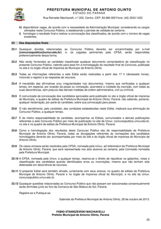 PREFEITURA MUNICIP AL DE ANTONIO OLINTO
E ST A DO DO P A R AN Á
Rua Reinaldo Machiavelli n.º 202, Centro, CEP: 83.980-000 Fone: (42 3533-1222
Machiavelli,
000
(42)
h) disponibilizar vagas, de acordo com a necessidade da Administração Municipal, considerando os cargos
ofertados neste Concurso Público, e obedecendo o período de validade do certame;
i) homologar o resultado final e realizar a convocação dos classificados, de acordo com o número de vagas
existentes.
23

Das disposições finais

23.1 Quaisquer dúvidas relacionadas ao
(concursopublico@uniuv.edu.br
concursopublico@uniuv.edu.br), e,
preferencialmente dessa forma.

Concurso Público deverão ser encaminhadas por e
e-mail
se julgadas pertinentes pela CPSA serão respondidas
CPSA,

23.2 Não serão fornecidos ao candidato classificado qualquer documento comprobatório de classificação no
presente Concurso Público, valendo para esse fim a homologação do resultado final do Concurso, publicada
no site e no órgão oficial de imprensa do Município de Antonio Olinto.
23.3 Todas as informações referentes a este Edital serão realizadas a partir das 17 h (dezessete horas),
incluindo o registro e as respostas de recursos
recursos.
23.4 A inexatidão das afirmativas e/ou irregularidades nos documentos, mesmo que verificadas a qualquer
tempo, em especial, por ocasião da posse ou nomeação, acarretará a nulidade da inscrição, com todas as
suas decorrências, sem prejuízo das demais medidas de ordem administrativa, civil ou criminal.
23.5 O comunicado de convocação dos candidatos aprovados será publicado no site e órgão oficial de imprensa
do Município, e quadro de editais da Prefeitura Municipal de Antonio Olinto, Paraná não cabendo, portanto,
, Paraná,
qualquer reclamação, por parte do candidato, sobre sua convocação para posse.
23.6 O não atendimento, pelo candidato, das condições estabelecidas neste Edital, implicará sua eliminação do
das
Concurso Público, a qualquer tempo.
,
23.7 É de inteira responsabilidade do candidato, acompanhar os Editais, comunicados e demais publicações
referentes a este Concurso Público por meio de publicação no site da Uniuv: concursopublico.uniuv.edu.br,
no site e no quadro de editais da Prefeitura Municipal de Antonio Olinto, Paraná.
23.8 Como a homologação dos resultados deste Concurso Público são de responsabilidade da Prefeitura
Municipal de Antonio Olinto, Paraná, todas as divulgações referentes às nomeações dos candidatos
,
homologados deverão ser acompanhadas por meio do site e do órgão oficial de imprensa do Município de
Antonio Olinto.
23.9 Os casos omissos serão resolvidos pela CPSA, nomeada pela Uniuv, ad referendum da Prefeitura Municipal
de Antonio Olinto, Paraná, que será representada nos atos alusivos ao certame, pela Comissão nomeada
,
pela Prefeitura Municipal.
23.10 A CPSA, nomeada pela Uniuv, a qualquer tempo, reserva se o direito de republicar os gabaritos notas e
reserva-se
gabaritos,
classificação dos candidatos quando identificados erros ou incorreções, mesmo que não tenham sido
incorreções,
detectadas em decorrência de recursos
recursos.
mbém
23.11 O presente Edital será também afixado, juntamente com seus anexos, no quadro de editais da Prefeitura
Municipal de Antonio Olinto, Paraná e no órgão de imprensa oficial do Município, e no site da Uniuv:
,
concursopublico.uniuv.edu.br.
23.12 Quaisquer questões relacionadas ao Concurso Público que não possam ser solucionadas consensualmente
serão dirimidas junto ao foro da Comarca de São Mateus do Sul, Paraná.
Registre-se e Publique-se.
Gabinete da Prefeitura Municipal de Antonio Olinto 28 de outubro de 2013.
Olinto,

FABIO STANISZEWSKI MACHIAVELLI
Prefeito Municipal de Antonio Olinto Paraná
Olinto,
25

 