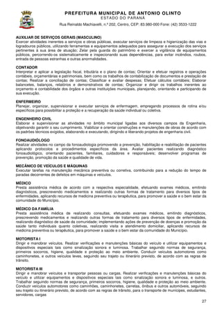 PREFEITURA MUNICIP AL DE ANTONIO OLINTO
E ST A DO DO P A R AN Á
Rua Reinaldo Machiavelli n.º 202, Centro, CEP: 83.980-000 Fone: (42 3533-1222
Machiavelli,
000
(42)
AUXILIAR DE SERVIÇOS GERAIS (MASCULINO)
Exercer atividades inerentes a serviços e obras públicas, executar serviços de limpeza e higienização das vias e
logradouros públicos, utilizando ferramentas e equipamentos adequados para assegurar a execução dos serviços
equipamentos
pertinentes à sua área de atuação; Zelar pela guarda do patrimônio e exercer a vigilância de equipamentos
públicos, percorrendo-os sistematicamente e inspecionando suas dependências, para evitar incêndio roubos,
os
incêndios,
entrada de pessoas estranhas e outras anormalidades.
CONTADOR
Interpretar e aplicar a legislação fiscal, tributária e o plano de contas; Orientar e efetuar registros e operações
contábeis, orçamentárias e patrimoniais, bem como os trabalhos de contabilização de documentos e prestação de
contas; Realizar a conciliação de contas; Classificar e avaliar despesas; Efetuar cálculos contábeis; Elaborar
balancetes, balanços, relatórios e demonstrativos de contas; Organizar e dirigir os trabalhos inerent
inerentes ao
orçamento e contabilidade dos órgãos e outras instituições municipais, planejando, orientando e participando de
sua execução.
ENFERMEIRO
Planejar, organizar, supervisionar e executar serviços de enfermagem, empregando processos de rotina e/ou
específicos para possibilitar a proteção e a recuperação da saúde individual ou coletiva.
ficos
ENGENHEIRO CIVIL
Elaborar e supervisionar as atividades no âmbito municipal ligadas aos diversos campos da Engenharia,
objetivando garantir o seu cumprimento. Viabilizar e orientar construções e manutenções de obras de acordo com
os padrões técnicos exigidos, elaborando e executando, dirigindo e liberando projetos de engenharia civil.
FONOAUDIÓLOGO
Realizar atividades no campo da fonoaudiologia promovendo a prevenção, habilitação e reabilitação de pacientes
habilitação
aplicando protocolos e procedimentos específicos da área. Avaliar pacientes realizando diagnóstico
fonoaudiológico, orientando pacientes, familiares, cuidadores e responsáveis; desenvolver programas de
prevenção, promoção da saúde e qualidade de vida.
o
MECÂNICO DE VEÍCULOS E MÁQUINAS
Executar tarefas na manutenção mecânica preventiva ou corretiva, contribuindo para a redução do tempo de
paradas decorrentes de defeitos em máquinas e veículos.
MÉDICO
dica
Presta assistência médica de acordo com a respectiva especialidade, efetuando exames médicos, emitindo
diagnósticos, prescrevendo medicamentos e realizando outras formas de tratamento para diversos tipos de
enfermidades, aplicando recursos de medicina preventiva ou terapêutica, para promover a saúde e o bem estar da
terapêutica,
comunidade do Município.
MÉDICO DA FAMÍLIA
Presta assistência médica de realizando consultas, efetuando exames médicos, emitindo diagnósticos,
prescrevendo medicamentos e realizando outras formas de tratamento para diversos tipos de enfermidades,
realizando diagnóstico de saúde da comunidade; implementando ações de prevenção de doenças e promoção da
saúde tanto individuais quanto coletivas, realizando visita e atendimento domiciliar, aplicando recursos de
medicina preventiva ou terapêutica, para promover a saúde e o bem estar da comunidade do Município.
reventiva
MOTORISTA I
Dirigir e manobrar veículos. Realizar verificações e manutenções básicas do veículo e utilizar equipamentos e
dispositivos especiais tais como sinalização sonora e luminosa. Trabalhar seguindo normas de segurança,
primeiros socorros, higiene, qualidade e proteção ao meio ambiente. Conduzir veículos automotores como
caminhonetes, e outros veículos leves, seguindo seu trajeto ou itinerário previsto, de acordo com as regras de
previsto,
trânsito.
MOTORISTA III
Dirigir e manobrar veículos e transportar pessoas ou cargas. Realizar verificações e manutenções básicas do
veículo e utilizar equipamentos e dispositivos especiais tais como sinalização sonora e lumino
luminosa, e outros.
Trabalhar seguindo normas de segurança, primeiros socorros, higiene, qualidade e proteção ao meio ambiente.
Conduzir veículos automotores como caminhões, caminhonetes, carretas, ônibus e outros automóveis, seguindo
seu trajeto ou itinerário previsto, de acordo com as regras de trânsito, para o transporte de munícipes, estudantes,
revisto,
servidores, cargas
27

 