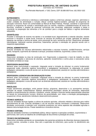 PREFEITURA MUNICIP AL DE ANTONIO OLINTO
E ST A DO DO P A R AN Á
Rua Reinaldo Machiavelli n.º 202, Centro, CEP: 83.980-000 Fone: (42 3533-1222
Machiavelli,
000
(42)

NUTRICIONISTA
Prestar assistência nutricional a indivíduos e coletividades (sadios e enfermos); planejar, organizar, administrar e
avaliar unidades de alimentação e nutrição; efetuar controle higiênico sanitário; participar de programas de
higiênico-sanitário;
educação nutricional; Atuam em conformidade ao Manual de Boas Práticas. Planejar, coordenar e supervisionar
serviços ou programas de nutrição e alimentação para as creches, hospitais e estabelecimentos de ensino do
Município, avaliando o estados de carências nutricionais dos comensais, elaborando cardápios e dietas e
orientando na preparação dos alimentos a fim de contribuir para a criação de hábitos e regim
regimes alimentares
adequados.
ODONTÓLOGO
Proceder a realização de exames nos dentes e na cavidade bucal, diagnosticando a tratando afecções, visando
promover e recuperar a saúde bucal. Executar os serviços de profilaxia por arcada, aplicação de selantes,
palestras nas escolas e centros de saúde, como prevenção de carie, bochechos de flúor. Desenvolver atividades
stras
odontológicas, realizando exames preventivos, tratamentos, perícias e orientação em geral,de acordo com a
respectiva especialidade.
OFICIAL ADMINISTRATIVO
Executar atividades de natureza administrativa relacionadas a recursos humanos, contábil
contábil-financeira, serviços
gerais, transporte, suprimento de materiais e serviços, processos licitatórios, orçamentos, custos e outros.
PEDREIRO
Desenvolver atividades na área de construção civil, Organizando e preparando o local de trabalho na obra;
tividades
construindo fundações e estruturas de alvenaria, aplicando revestimentos e contra pisos e executando outras
atividades correlatas ao cargo.
PROFESSORA MAGISTÉRIO
Ministrar aulas (comunicação e expressão, integração social e iniciação às ciências) no ensino fundamental;
preparando aulas; efetuando registros burocráticos e pedagógicos; participando na elaboração do projeto
pedagógico; planejando o curso de acordo com as diretrizes educacionais; atuando em reuniões administrativas e
pedagógicas;
PROFESSORA LICENCIATURA EM GRADUAÇÃO PLENA
Ministrar aulas (comunicação e expressão, integração social e iniciação às ciências) no ensino fundamental;
preparando aulas; efetuando registros burocráticos e pedagógicos; participando na elaboração do projeto
ando
pedagógico; planejando o curso de acordo com as diretrizes educacionais; atuando em reuniões administrativas e
pedagógicas;
PSICÓLOGO
Prestar atendimento psicológico, emitir parecer técnico, programar, desenvolver e ou acompanhar serviços,
participar de equipe multiprofissional. Realizar atendimentos psicológico através de entrevistas, observando
reações e comportamentos do individuo. Coordenar, orientar, planejar e executar tarefas especializadas referentes
ao estudo do comportamento humano, dinâmico da personalidade, com vistas a orientação psicopedagógica,
ocupacional, clínica, atendimento individual e desenvolvimento pessoal.
TÉCNICO AGRÍCOLA
Executar atividades técnicas ligadas a cultivos de produtos agrícolas, utilizando métodos e técnicas para melhor
aproveitamento do solo. Executar atividades e uso de recursos naturais renováveis e ambientais. Desenvolver
xecutar
atividades, promovendo a extensão rural, orientando produtores nos vários aspectos das atividades agrícolas e
elaborar documentação técnica. Prestar assistência e consultoria técnica.
TÉCNICO CONTÁBIL
Executar atividades inerentes à contabilidade pública. efetuar registros e operações contábeis, orçamentárias e
patrimoniais, bem como os trabalhos de contabilização de documentos e prestação de contas.
TÉCNICO EM ENFERMAGEM
Desenvolver atividades atendendo as necessidades dos pacientes portadores de diferentes doenças preparando
preparandoos para exames, consultas e outras. Atua sob a supervisão do enfermeiro, para auxiliar no atendimento aos
pacientes.

28

 