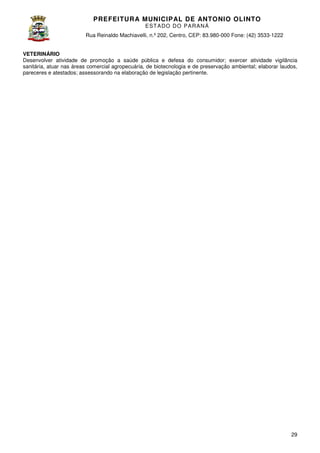 PREFEITURA MUNICIP AL DE ANTONIO OLINTO
E ST A DO DO P A R AN Á
Rua Reinaldo Machiavelli n.º 202, Centro, CEP: 83.980-000 Fone: (42 3533-1222
Machiavelli,
000
(42)
VETERINÁRIO
Desenvolver atividade de promoção a saúde pública e defesa do consumidor; exercer atividade vigilância
sanitária, atuar nas áreas comercial agropecuária, de biotecnologia e de preservação ambiental; elaborar laudos,
biotecnologia
pareceres e atestados; assessorando na elaboração de legislação pertinente
pertinente.

29

 