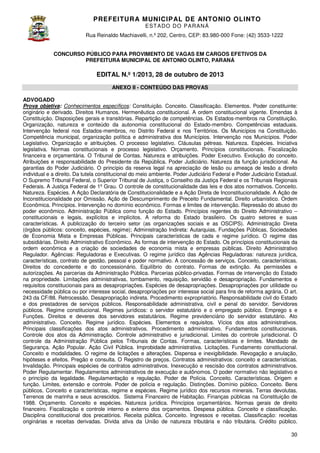 PREFEITURA MUNICIP AL DE ANTONIO OLINTO
E ST A DO DO P A R AN Á
Rua Reinaldo Machiavelli n.º 202, Centro, CEP: 83.980-000 Fone: (42 3533-1222
Machiavelli,
000
(42)
CONCURSO PÚBLICO PARA PROVIMENTO DE VAGAS EM CARGOS EFETIVOS DA
PREFEITURA MUNICIPAL DE ANTONIO OLINTO, PARANÁ
OLINTO,

EDITAL N.º 1/2013, 28 de outubro de 2013
ANEXO II - CONTEÚDO DAS PROVAS
ADVOGADO
Prova objetiva: Conhecimentos específicos Constituição. Conceito. Classificação. Elementos. Poder constituinte:
específicos:
originário e derivado. Direitos Humanos. Hermenêutica constitucional. A ordem constitucional vigente. Emendas à
Constituição. Disposições gerais e transitórias. Repartição de competências. Os Estados
competências.
Estados-membros na Constituição.
Organização, natureza e conteúdo da autonomia constitucional do Estado membro. Competências estaduais.
Estado-membro.
Intervenção federal nos Estados-membros, no Distrito Federal e nos Territórios. Os Municípios na Constituição.
membros,
Competência municipal, organização política e administrativa dos Municípios. Intervenção nos Municípios. Poder
petência
Legislativo. Organização e atribuições. O processo legislativo. Cláusulas pétreas. Natureza. Espécies. Iniciativa
legislativa. Normas constitucionais e processo legislativo. Orçamento. Princípios constitucionais. Fiscalização
s
financeira e orçamentária. O Tribunal de Contas. Natureza e atribuições. Poder Executivo. Evolução do conceito.
Atribuições e responsabilidade do Presidente da República. Poder Judiciário. Natureza da função jurisdicional. As
Judiciário.
garantias do Poder Judiciário. O princípio da reserva legal na apreciação de lesão ou ameaça de lesão a direito
individual e a direito. Da tutela constitucional do meio ambiente. Poder Judiciário Federal e Po
Poder Judiciário Estadual.
O Supremo Tribunal Federal, o Superior Tribunal de Justiça, o Conselho da Justiça Federal e os Tribunais Regionais
Federais. A Justiça Federal de 1º Grau. O controle de constitucionalidade das leis e dos atos normativos. Conceito.
Natureza. Espécies. A Ação Declaratória de Constitucionalidade e a Ação Direta de Inconstitucionalidade. A Ação de
Inconstitucionalidade por Omissão. Ação de Descumprimento de Preceito Fundamental. Direito urbanístico. Ordem
Econômica. Princípios. Intervenção no domínio econômico. Formas e limites de intervenção. Repressão do abuso do
ção
poder econômico. Administração Pública como função do Estado. Princípios regentes do Direito Administrativo –
constitucionais e legais, explícitos e implícitos. A reforma do Estado brasileiro. Os quatro setores e suas
Estado
características. A publicização do terceiro setor (as organizações sociais e as OSCIPS). Administração Direta
(órgãos públicos: conceito, espécies, regime); Administração Indireta: Autarquias, Fundações Públicas, Sociedades
de Economia Mista e Empresas Públicas. Principais características de cada e regime jurídico. O regime das
subsidiárias. Direito Administrativo Econômico. As formas de intervenção do Estado. Os princípios constitucionais da
ordem econômica e a criação de sociedades de economia mista e empresas públicas. Direito Administrativo
iação
Regulador. Agências: Reguladoras e Executivas. O regime jurídico das Agências Reguladoras: natureza jurídica,
características, contrato de gestão, pessoal e poder normativo. A concessão de serviços. Conceito, características.
Direitos do concedente e do concessionário. Equilíbrio do contrato. Formas de extinção. As permissões e
autorizações. As parcerias da Administração Pública. Parcerias público privadas. Formas de intervenç do Estado
público-privadas.
intervenção
na propriedade. Limitações administrativas, tombamento, requisição, servidão e desapropriação. Fundamentos e
requisitos constitucionais para as desapropriações. Espécies de desapropriações. Desapropriações por utilidade ou
necessidade pública ou por interesse social, desapropriações por interesse social para fins de reforma agrária. O art.
243 da CF/88. Retrocessão. Desapropriação indireta. Procedimento expropriatório. Responsabilidade civil do Estado
e dos prestadores de serviços públicos. Responsabilidade administrativa, civil e penal do servidor. Servidores
Responsabilidade
públicos. Regime constitucional. Regimes jurídicos: o servidor estatutário e o empregado público. Emprego s e
Funções. Direitos e deveres dos servidores estatutários. Regime previdenciário do servidor estatutário. Ato
administrativo. Conceito. Regime jurídico. Espécies. Elementos e requisitos. Vícios dos atos administrativos.
Principais classificações dos atos administrativos. Procedimento administrativo. Fundamentos constitucionais.
Controle dos atos da Administração. Controle administrativo e jurisdicional. Limites do controle jurisdicional. O
le
controle da Administração Pública pelos Tribunais de Contas. Formas, características e limites. Mandado de
Segurança. Ação Popular. Ação Civil Pública. Improbidade administrativa. Licitações. Fundamento constitucional.
Pública.
Conceito e modalidades. O regime de licitações e alterações. Dispensa e inexigibilidade. Revogação e anulação,
hipóteses e efeitos. Pregão e consulta. O Registro de preços. Contratos administrativos: conceito e características.
administrativos:
Invalidação. Principais espécies de contratos administrativos. Inexecução e rescisão dos contratos administrativos.
Poder Regulamentar. Regulamentos administrativos de execução e autônomos. O poder normativo não l
legislativo e
o princípio da legalidade. Regulamentação e regulação. Poder de Polícia. Conceito. Características. Origem e
função. Limites, extensão e controle. Poder de polícia e regulação. Distinções. Domínio público. Conceito. Bens
públicos. Conceito e características, regime e espécies. Regime jurídico dos recursos minerais. Terras devolutas.
aracterísticas,
Terrenos de marinha e seus acrescidos. Sistema Financeiro de Habitação. Finanças públicas na Constituição de
1988. Orçamento. Conceito e espécies. Natureza jurídica. Princípios orçamentários. Normas gerais de direito
jurídica.
financeiro. Fiscalização e controle interno e externo dos orçamentos. Despesa pública. Conceito e classificação.
Disciplina constitucional dos precatórios. Receita pública. Conceito. Ingressos e receita Classificação: receitas
receitas.
originárias e receitas derivadas. Dívida ativa da União de natureza tributária e não tributária. Crédito público.
30

 