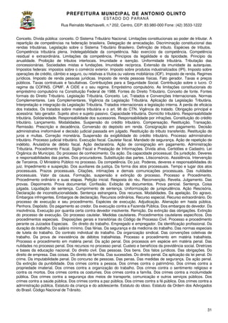 PREFEITURA MUNICIP AL DE ANTONIO OLINTO
E ST A DO DO P A R AN Á
Rua Reinaldo Machiavelli n.º 202, Centro, CEP: 83.980-000 Fone: (42 3533-1222
Machiavelli,
000
(42)
Conceito. Dívida pública: conceito. O Sistema Tributário Nacional. Limitações constitucionais ao poder de tributar. A
repartição de competências na federação brasileira. Delegação de arrecadação. Discriminação constitucional das
rendas tributárias. Legislação sobre o Sistema Tributário Brasileiro. Definição de tributo. Espécies de tributos.
Competência tributária plena. Indelegabilidade da competência. Não exercício da competência. Competência
a.
residual e extraordinária. Limitações da competência. Princípios da legalidade e da tipicidade. Princípio da
anualidade. Proibição de tributos interlocais. Imunidade e isenção. Uniformidade tributária. Tributação das
Uniformidade
concessionárias. Sociedades mistas e fundações. Imunidade recíproca. Extensão da imunidade às autarquias.
Impostos federais: impostos sobre o comércio exterior. Imposto sobre produtos industrializados (IPI). Imposto s
sobre
operações de crédito, câmbio e seguro, ou relativas a títulos ou valores mobiliários (IOF). Imposto de renda. Regimes
jurídicos. Imposto de renda pessoas jurídicas. Imposto de renda pessoas físicas. Fato gerador. Taxas e preços
públicos. Taxas contratuais e facultativas. Contribuições para a Seguridade Social. Contribuição sobre o lucro. O
uais
regime da COFINS. CPMF. A CIDE e o seu regime. Empréstimo compulsório. As limitações constitucionais do
empréstimo compulsório na Constituição Federal de 1988. Fontes do Direito Tributário. Conceito de fonte. Fontes
Fontes
formais do Direito Tributário. Legislação Tributária. Conceito. Lei, Tratados e Convenções Internacionais. Normas
Complementares. Leis Complementares. Vigência da Legislação Tributária. Aplicação da Legisl
Legislação Tributária.
Interpretação e integração da Legislação Tributária. Tratados internacionais e legislação interna. A perda de eficácia
dos tratados. Os tratados sobre matéria tributária e o art. 98 do CTN. Vigência do tratado. Obrigação principal e
acessória: fato gerador. Sujeito ativo e sujeito passivo. Capacidade tributária. Domicílio tributário. Responsabilidade
ria:
tributária. Solidariedade. Responsabilidade dos sucessores. Responsabilidade por infrações. Constituição do crédito
tributário. Lançamento. Modalidades. Suspensão do crédito tributário. Compensação. Restituição. Transação.
dalidades.
Remissão. Prescrição e decadência. Conversão do depósito em renda. Consignação em pagamento. Decisão
administrativa irreformável e decisão judicial passada em julgado. Restituição do tributo transferido. Restituição de
Restituição
juros e multas. Correção monetária. Suspensão da exigibilidade do crédito tributário. Processo administrativo
tributário. Processo judicial tributário. Execução fiscal. Cautelar fiscal. Mandado de segurança. Ação de repetição de
indébito. Anulatória de débito fiscal. Ação declaratória. Ação de consignação em pagamento. Administração
Tributária. Procedimento Fiscal. Sigilo Fiscal e Prestação de Informações. Dívida ativa. Certidões e Cadastro. Lei
Orgânica do Município. Do processo de conhecimento. Da ação. Da capacidade processual. Da jurisdição. Deveres
pio.
e responsabilidades das partes. Dos procuradores. Substituição das partes. Litisconsórcio. Assistência. Intervenção
de Terceiros. O Ministério Público no processo. Da competência. Do juiz. Poderes, deveres e responsabilidades do
juiz. Impedimento e suspeição. Dos auxiliares da justiça. Da forma dos atos processuais. Tempo e lugar dos atos
processuais. Prazos processuais. Citações, intimações e demais comunicações pro
processuais. Das nulidades
processuais. Valor da causa. Formação, suspensão e extinção do processo. Processo e Procedimento.
Procedimento ordinário e suas etapas. Petição inicial. Resposta do réu. Reconvenção. Revelia. Julgamento. Das
provas. Depoimento. Prova documental. Confissão. Exibição de documentos. Prova pericial. Sentença. Coisa
a
julgada. Liquidação de sentença. Cumprimento de sentença. Uniformização de jurisprudência. Ação Rescisória.
Declaração de inconstitucionalidade. Sentença estrangeira. Dos recursos. Modalidades. Da apelação. Do agravo.
recursos.
Embargos infringentes. Embargos de declaração. Recursos ordinários. Recurso especial. Recurso extraordinário. Do
processo de execução e seu procedimento. Espécies de execução. Adjudicação. Alienação em hasta públi
pública.
Penhora. Depósito. Do pagamento ao credor. Da execução contra a Fazenda Pública. Dos embargos do devedor. Da
insolvência. Execução por quantia certa contra devedor insolvente. Remição. Da extinção das obrigações. Extinção
do processo de execução. Do processo cautelar. Medidas cautelares. Procedimentos cautelares específicos. Dos
ocesso
procedimentos especiais. Disposições gerais e transitórias do Código de Processo Civil. Processo e procedimento
perante os Juizados Especiais. Do direito do trabalho. Empregado e empregador. Da identificação profissional. Da
Empregado
duração do trabalho. Do salário mínimo. Das férias. Da segurança e da medicina do trabalho. Das normas especiais
de tutela do trabalho. Do contrato individual do trabalho. Da organização sindical. Das conv
convenções coletivas de
trabalho. Da prova de inexistência de débitos trabalhistas. Processo e procedimento em matéria trabalhista.
Processo e procedimento em matéria penal. Da ação penal. Dos processos em espécie em matéria penal. Das
nulidades no processo penal. Dos recursos no processo penal. Custeio e benefícios da previdência social. Diretrizes
nal.
e bases da educação nacional. Do direito civil. Das pessoas. Dos bens. Dos fatos jurídicos. Das obrigações. Do
direito de empresa. Das coisas. Do direito de família. Das sucessões. Do direito penal. Da aplicação da lei penal. Do
família.
crime. Da imputabilidade penal. Do concurso de pessoas. Das penas. Das medidas de segurança. Da ação penal.
Da extinção da punibilidade. Dos crimes contra a pessoa. Dos crimes contra o patrim
patrimônio. Dos crimes contra a
propriedade imaterial. Dos crimes contra a organização do trabalho. Dos crimes contra o sentimento religioso e
contra os mortos. Dos crimes contra os costumes. Dos crimes contra a família. Dos crimes contra a incolumidade
pública. Dos crimes contra a segurança dos meios de transporte, comunicação e outros serviços públicos. Dos
crimes contra a saúde pública. Dos crimes contra a paz pública. Dos crimes contra a fé pública. Dos crimes contra a
administração pública. Estatuto da criança e do adolescente. Estatuto do idoso. Estatuto da Ordem dos Advogados
criança
do Brasil. Código Nacional de Trânsito.

31

 