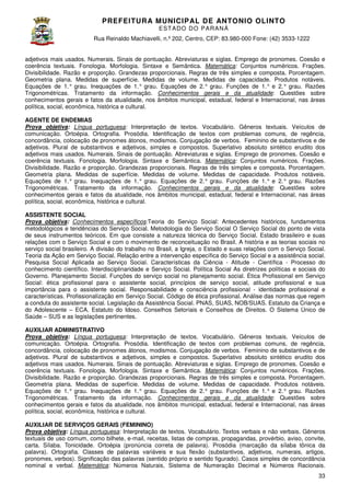 PREFEITURA MUNICIP AL DE ANTONIO OLINTO
E ST A DO DO P A R AN Á
Rua Reinaldo Machiavelli n.º 202, Centro, CEP: 83.980-000 Fone: (42 3533-1222
Machiavelli,
000
(42)
adjetivos mais usados. Numerais. Sinais de pontuação. Abreviaturas e siglas. Emprego de pronomes. Coesão e
coerência textuais. Fonologia. Morfologia. Sintaxe e Semântica. Matemática: Conjuntos numéricos. Frações.
ais.
Divisibilidade. Razão e proporção. Grandezas proporcionais. Regras de três simples e composta. Porcentagem.
Geometria plana. Medidas de superfície. Medidas de volume. Medidas de capacidade. Produtos notáveis.
volume.
Equações de 1.° grau. Inequações de 1.° grau. Equações de 2.° grau. Funções de 1.° e 2.° grau. Razões
Trigonométricas. Tratamento da informação. Conhecimentos gerais e da atualidade Questões sobre
atualidade:
conhecimentos gerais e fatos da atualidade, nos âmbitos municipal, estadual, federal e Internacional, nas áreas
política, social, econômica, histórica e cultural.
AGENTE DE ENDEMIAS
Prova objetiva: Língua portuguesa: Interpretação de textos. Vocabulário. Gêneros textuais. Veículos de
:
comunicação. Ortoépia. Ortografia. Prosódia. Identificação de textos com problemas comuns, de regência,
concordância, colocação de pronomes átonos, modismos. Conjugação de verbos. Feminin de substantivos e de
Feminino
adjetivos. Plural de substantivos e adjetivos, simples e compostos. Superlativo absoluto sintético erudito dos
adjetivos mais usados. Numerais. Sinais de pontuação. Abreviaturas e siglas. Emprego de pronomes. Coesão e
coerência textuais. Fonologia. Morfologia. Sintaxe e Semântica. Matemática: Conjuntos numéricos. Frações.
ais.
Divisibilidade. Razão e proporção. Grandezas proporcionais. Regras de três simples e composta. Porcentagem.
Geometria plana. Medidas de superfície. Medidas de volume. Medidas de capacidade. Produtos notáveis.
volume.
Equações de 1.° grau. Inequações de 1.° grau. Equações de 2.° grau. Funções de 1.° e 2.° grau. Razões
Trigonométricas. Tratamento da informação. Conhecimentos gerais e da atualidade Questões sobre
atualidade:
conhecimentos gerais e fatos da atualidade, nos âmbitos municipal, estadual, federal e Internacional, nas áreas
política, social, econômica, histórica e cultural.
ASSISTENTE SOCIAL
Prova objetiva: Conhecimentos específicos Teoria do Serviço Social: Antecedentes históricos, fundamentos
específicos:Teoria
metodológicos e tendências do Serviço Social. Metodologia do Serviço Social O Serviço Social do ponto de vista
de seus instrumentos teóricos. Em que consiste a natureza técnica do Serviço Social. Estado brasileiro e sua
suas
relações com o Serviço Social e com o movimento de reconceituação no Brasil. A história e as teorias sociais no
m
serviço social brasileiro. A divisão do trabalho no Brasil, a Igreja, o Estado e suas relações com o Serviço Social.
Teoria da Ação em Serviço Social. Relação entre a intervenção específica do Serviço Social e a assistência social.
Relação
Pesquisa Social Aplicada ao Serviço Social. Características da Ciência - Atitude - Científica - Processo do
conhecimento científico. Interdisciplinaridade e Serviço Social. Política Social As diretrizes políticas e sociais do
Política
Governo. Planejamento Social. Funções do serviço social no planejamento social. Ética Profissional em Serviço
Social: ética profissional para o assistente social, princípios de serviço social, atitude profissi
profissional e sua
importância para o assistente social. Responsabilidade e consciência profissional - identidade profissional e
características. Profissionalização em Serviço Social. Código de ética profissional. Análise das normas que regem
a conduta do assistente social. Legislação da Assistência Social. PNAS, SUAS, NOB/SUAS. Estatuto da Criança e
te
do Adolescente – ECA. Estatuto do Idoso. Conselhos Setoriais e Conselhos de Direitos. O Sistema Único de
Saúde – SUS e as legislações pertinentes.
AUXILIAR ADMINISTRATIVO
Prova objetiva: Língua portuguesa: Interpretação de textos. Vocabulário. Gêneros textuais. Veículos de
:
comunicação. Ortoépia. Ortografia. Prosódia. Identificação de textos com problemas comuns, de regência,
concordância, colocação de pronomes átonos, modismos. Conjugação de verbos. Feminin de substantivos e de
Feminino
adjetivos. Plural de substantivos e adjetivos, simples e compostos. Superlativo absoluto sintético erudito dos
adjetivos mais usados. Numerais. Sinais de pontuação. Abreviaturas e siglas. Emprego de pronomes. Coesão e
coerência textuais. Fonologia. Morfologia. Sintaxe e Semântica. Matemática: Conjuntos numéricos. Frações.
ais.
Divisibilidade. Razão e proporção. Grandezas proporcionais. Regras de três simples e composta. Porcentagem.
Geometria plana. Medidas de superfície. Medidas de volume. Medidas de capacidade. Produtos notáveis.
volume.
Equações de 1.° grau. Inequações de 1.° grau. Equações de 2.° grau. Funções de 1.° e 2.° grau. Razões
Trigonométricas. Tratamento da informação. Conhecimentos gerais e da atualidade Questões sobre
atualidade:
conhecimentos gerais e fatos da atualidade, nos âmbitos municipal, estadual, federal e Internacional, nas áreas
política, social, econômica, histórica e cultural.
AUXILIAR DE SERVIÇOS GERAIS (FEMININO)
Prova objetiva: Língua portuguesa: Interpretação de textos. Vocabulário. Textos verbais e não verbais. Gêneros
textuais de uso comum, como bilhete, e mail, receitas, listas de compras, propagandas, provérbio, aviso, convite,
e-mail,
carta. Sílaba. Tonicidade. Ortoépia (pronúncia correta de palavra). Prosódia (marcação da sílaba tônica da
palavra).
palavra). Ortografia. Classes de palavras variáveis e sua flexão (substantivos, adjetivos, numerais, artigos,
pronomes, verbos). Significação das palavras (sentido próprio e sentido figurado). Casos simples de conc
concordância
nominal e verbal. Matemática: Números Naturais, Sistema de Numeração Decimal e Números Racionais.
33

 
