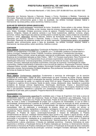 PREFEITURA MUNICIP AL DE ANTONIO OLINTO
E ST A DO DO P A R AN Á
Rua Reinaldo Machiavelli n.º 202, Centro, CEP: 83.980-000 Fone: (42 3533-1222
Machiavelli,
000
(42)
Operações com Números Naturais e Racionais. Espaço e Forma. Grandezas e Medidas. Tratamento da
Informação. Resolução de problemas simples com as quat operações. Conhecimentos gerais e da atualidade
quatro
atualidade:
Questões sobre conhecimentos gerais e fatos da atualidade, nos âmbitos municipal, estadual, federal e
Internacional, nas áreas política, social, econômica, histórica e cultural.
AUXILIAR DE SERVIÇOS GERAIS (MASCULINO)
IS
Prova objetiva: Língua portuguesa: Interpretação de textos. Vocabulário. Textos verbais e não verbais. Gêneros
textuais de uso comum, como bilhete, e mail, receitas, listas de compras, propagandas, provérbio, aviso, convite,
e-mail,
carta. Sílaba. Tonicidade. Ortoépia (pronúncia correta de palavra). Prosódia (marcação da sílaba tônica da
palavra).
palavra). Ortografia. Classes de palavras variáveis e sua flexão (substantivos, adjetivos, numerais, artigos,
pronomes, verbos). Significação das palavras (sentido próprio e sentido figurado). Casos simples de conc
concordância
nominal e verbal. Matemática: Números Naturais, Sistema de Numeração Decimal e Números Racionais.
Operações com Números Naturais e Racionais. Espaço e Forma. Grandezas e Medidas. Tratamento da
Informação. Resolução de problemas simples com as quat operações. Conhecimentos gerais e da atualidade
quatro
atualidade:
Questões sobre conhecimentos gerais e fatos da atualidade, nos âmbitos municipal, estadual, federal e
Internacional, nas áreas política, social, econômica, histórica e cultural.
CONTADOR
Prova objetiva: Conhecimentos específicos Constituição da República Federativa do Brasil. Lei Federal n.º
específicos:
4320/64. Lei Complementar nº101/2000. Lei n.º 8.666/93. Lei n.º 10.520/2002. Auditoria e Controle Interno e
Externo municipal. Prestação de Contas. FUNDEB. Convênios, Subvenções e Transferências Voluntárias.
Convênios,
Contabilidade Pública: conceito, campo de aplicação, sistemas de contabilização, regimes contábeis. Normas
Brasileiras de Contabilidade Aplicadas ao Setor Público – NBC T 16. Processo orçamentário: Plano Plurianua Lei
Plurianual;
de Diretrizes Orçamentárias; Lei Orçamentária Anual; princípios orçamentários; classificação orçamentária:
classificação institucional, funcional-programática, econômica e por fontes de recursos. Orçamento público:
programática,
conceito, princípios, elaboração da proposta orçamentária, execução do orçamento, movimentação de crédito
a
orçamentário, créditos orçamentários e adicionais e seus recursos de cobertura. Programação Financeira. Receita
e despesa Pública: conceito, classificação, estágios. Escrituração Contábil: lançamentos básicos, plano de contas,
Contábil:
balancetes mensais. Demonstrações Contábeis obrigatórias. Ética profissional. Instruções normativas do Tribunal
de Contas do Estado do Paraná – TCE
TCE-PR.
ENFERMEIRO
Prova objetiva: Conhecimentos específicos Fundamentos e exercícios de enfermagem: Lei do exercício
específicos:
profissional de enfermagem. Código de ética. Epidemiologia em geral: Processo de Saúde. Doença. Medidas
profiláticas de controle, eliminação e erradicação das doenças. Doenças emergentes. Políticas d Saúde Pública:
de
Programa e prevenção da saúde. Lei orgânica de saúde (SUS em geral). Programas de Saúde Pública (MS).
Emergência e urgência clínico-cirúrgicas. Saúde do adulto, criança, adolescente, idoso. Assistência a pacientes
cirúrgicas.
portadores de doenças crônicas degenerativas. Esterilização, desinfecção, limpeza e descontaminação.
nicas
Assistência aos pacientes clínicos e cirúrgicos, curativos de feridas cirúrgicas e não cirúrgicas. Assistência no pré,
não-cirúrgicas.
trans e pós-operatório. Assistência a pacientes com complicações cirúrgicas. Assistência à saúde da mulher.
operatório.
complicações
Assistência no pré-natal, parto e puerpério. Programa Nacional de Imunização.
natal,
ENGENHEIRO CIVIL
específicos:Os
Prova objetiva: Conhecimentos específicos Os candidatos para o Cargo de Engenheiro Civil terão a prova de
conhecimento específico a partir dos programas: Noção de Projeto arquitetônico para Edificações Fases de
Edificações:
Estudo Preliminares, Anteprojeto e/ou Projeto de Aprovação, Projeto de Execução e Assistência à Execução da
Obra, de modo a avaliar a compatibilidade do projeto com o programa de necessidades, no que se refere à
funcionalidade, dimensionamento e padrões de qualidade, custos e prazos de execução de obras, providenciar,
em tempo hábil, as reformulações necessárias à concretização dos objetivos estabelecidos no programa de
ormulações
necessidades. Além da elaboração e coordenação de projetos, devem ser incluídos nos serviço: a)
Levantamentos arquitetônicos, topográficos e geológicos (sondagens); b) Estudos de viabilidade (técnico
Estudos
(técnico-legal)
arquitetônica, Planos diretores urbanísticos e similares; c) Projeto de reforma, revitalização e restauração de
edificações; d) Projetos de reparo, conservação/manutenção e limpeza de edificações; e) Projetos
complementares de estrutura, instalação hidrossanitárias (água quente e fria, esgotos e águas pluviais), de gás,
de proteção contra incêndio e de coleta de lixo, instalações elétricas e telefônicas, conforto ambiental, acústica,
sonorização e luminotécnica, instalações de ar condicionado e exaustão mecânica, entre outros; f) Projetos de
Paisagismo; g) Projetos de Loteamentos, Remembramento/ Desmembramento de terrenos e similares; h)
Levantamentos e planos urbanísticos; i) Estudos da viabilidade econômica - financeira. Es
Estimativas de custo,
Orçamentos e similares; j) Fiscalização técnica de Projetos (realizados por terceiros); k) Gerenciamento (técnico,
administrativo e financeiro) de Projetos (realizados por terceiros); l) Fiscalização da Execução de obras (realizadas
por terceiros) ou fiscalização técnica da construção / construtor, montagem/ montador, fabricação / fabricante, em
34

 