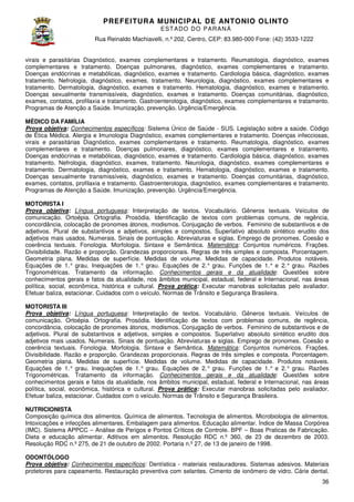 PREFEITURA MUNICIP AL DE ANTONIO OLINTO
E ST A DO DO P A R AN Á
Rua Reinaldo Machiavelli n.º 202, Centro, CEP: 83.980-000 Fone: (42 3533-1222
Machiavelli,
000
(42)
virais e parasitárias Diagnóstico, exames complementares e tratamento. Reumatologia, diagnóstico, exames
complementares e tratamento. Doenças pulmonares, diagnóstico, exames complementares e tratamento.
Doenças endócrinas e metabólicas, diagnóstico, exames e tratamento. Cardiologia básica, diagnóstico, exames
tratamento. Nefrologia, diagnóstico, exames, tratamento. Neurologia, diagnóstico, exames complementares e
stico,
tratamento. Dermatologia, diagnóstico, exames e tratamento. Hematologia, diagnóstico, exames e tratamento.
Doenças sexualmente transmissíveis, diagnóstico, exames e tratamento. Doenças comunitárias, diagnóstico,
Doenças
exames, contatos, profilaxia e tratamento. Gastroenterologia, diagnóstico, exames complementares e tratamento.
Programas de Atenção a Saúde. Imunização, prevenção. Urgência/Emergência.
MÉDICO DA FAMÍLIA
Prova objetiva: Conhecimentos específicos Sistema Único de Saúde - SUS. Legislação sobre a saúde. Código
específicos:
de Ética Médica. Alergia e Imunologia Diagnóstico, exames complementares e tratamento. Doenças infecciosas,
virais e parasitárias Diagnóstico, exames complementares e tratamento. Reumatologia, diagnóstico, exames
complementares e tratamento. Doenças pulmonares, diagnóstico, exames complementares e tratamento.
Doenças endócrinas e metabólicas, diagnóstico, exames e tratamento. Cardiologia básica, diagnóstico, exames
tratamento. Nefrologia, diagnóstico, exames, tratamento. Neurologia, diagnóstico, exames complementares e
tamento.
tratamento. Dermatologia, diagnóstico, exames e tratamento. Hematologia, diagnóstico, exames e tratamento.
Doenças sexualmente transmissíveis, diagnóstico, exames e tratamento. Doenças comunitárias, diagnóstico,
diagnóstico,
exames, contatos, profilaxia e tratamento. Gastroenterologia, diagnóstico, exames complementares e tratamento.
Programas de Atenção a Saúde. Imunização, prevenção. Urgência/Emergência.
MOTORISTA I
:
Prova objetiva: Língua portuguesa: Interpretação de textos. Vocabulário. Gêneros textuais. Veículos de
comunicação. Ortoépia. Ortografia. Prosódia. Identificação de textos com problemas comuns, de regência,
concordância, colocação de pronomes átonos, modismos. Conjugação de verbos. Feminino de substantivos e de
modismos.
adjetivos. Plural de substantivos e adjetivos, simples e compostos. Superlativo absoluto sintético erudito dos
adjetivos mais usados. Numerais. Sinais de pontuação. Abreviaturas e siglas. Emprego d pronomes. Coesão e
de
coerência textuais. Fonologia. Morfologia. Sintaxe e Semântica. Matemática: Conjuntos numéricos. Frações.
Divisibilidade. Razão e proporção. Grandezas proporcionais. Regras de três simples e composta. Porcentagem.
Geometria plana. Medidas de superfície. Medidas de volume. Medidas de capacidade. Produtos notáveis.
Equações de 1.° grau. Inequações de 1.° grau. Equações de 2.° grau. Funções de 1.° e 2.° grau. Razões
rau.
Trigonométricas. Tratamento da informação. Conhecimentos gerais e da atualidade Questões sobre
atualidade:
conhecimentos gerais e fatos da atualidade, nos âmbitos municipal, estadual, federal e Internacional, nas áreas
estadual,
política, social, econômica, histórica e cultural. Prova prática: Executar manobras solicitadas pelo avaliador.
Efetuar baliza, estacionar. Cuidados com o veículo. Normas de Trânsito e Segurança Brasileira.
MOTORISTA III
Prova objetiva: Língua portuguesa: Interpretação de textos. Vocabulário. Gêneros textuais. Veículos de
:
comunicação. Ortoépia. Ortografia. Prosódia. Identificação de textos com problemas comuns, de regência,
concordância, colocação de pronomes átonos, modismos. Conjugação de verbos. Feminino de substantivos e de
modismos.
adjetivos. Plural de substantivos e adjetivos, simples e compostos. Superlativo absoluto sintético erudito dos
adjetivos mais usados. Numerais. Sinais de pontuação. Abreviaturas e siglas. Empreg de pronomes. Coesão e
Emprego
coerência textuais. Fonologia. Morfologia. Sintaxe e Semântica. Matemática: Conjuntos numéricos. Frações.
Divisibilidade. Razão e proporção. Grandezas proporcionais. Regras de três simples e composta. Porcentagem.
Geometria plana. Medidas de superfície. Medidas de volume. Medidas de capacidade. Produtos notáveis.
Equações de 1.° grau. Inequações de 1.° grau. Equações de 2.° grau. Funções de 1.° e 2.° grau. Razões
rau.
Trigonométricas. Tratamento da informação. Conhecimentos gerais e da atualidade Questões sobre
atualidade:
conhecimentos gerais e fatos da atualidade, nos âmbitos municipal, estadual, federal e Internacional, nas áreas
estadual,
política, social, econômica, histórica e cultural. Prova prática: Executar manobras solicitadas pelo avaliador.
Efetuar baliza, estacionar. Cuidados com o veículo. Normas de Trânsito e Segurança Brasileira.
NUTRICIONISTA
Composição química dos alimentos. Química de alimentos. Tecnologia de alimentos. Microbiologia de alimentos.
Intoxicações e infecções alimentares. Embalagem para alimentos. Educação alimentar. Índice de Massa Corpórea
(IMC). Sistema APPCC – Análise de Perigos e Pontos Críticos de Controle. BPF – Boas Praticas de Fabricação.
Dieta e educação alimentar. Aditivos em alimentos. Resolução RDC n.º 360, de 23 de dezembro de 2003.
Resolução RDC n.º 275, de 21 de outubro de 2002. Portaria n.º 27, de 13 de janeiro de 1998.
janeiro
ODONTÓLOGO
Prova objetiva: Conhecimentos específicos Dentística - materiais restauradores. Sistemas adesivos. Materiais
específicos:
protetores para capeamento. Restauração preventiva com selantes. Cimento de ionômero de vidro. Cárie dental.
36

 