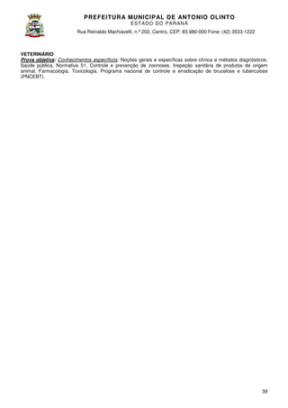 PREFEITURA MUNICIP AL DE ANTONIO OLINTO
E ST A DO DO P A R AN Á
Rua Reinaldo Machiavelli n.º 202, Centro, CEP: 83.980-000 Fone: (42 3533-1222
Machiavelli,
000
(42)

VETERINÁRIO
Prova objetiva: Conhecimentos específicos Noções gerais e específicas sobre clínica e métodos diagnósticos.
específicos:
Saúde pública. Normativa 51. Controle e prevenção de zoonoses. Inspeção sanitária de produtos de origem
animal. Farmacologia. Toxicologia. Programa nacional de controle e erradicação de brucelose e tuberculose
(PNCEBT).

39

 
