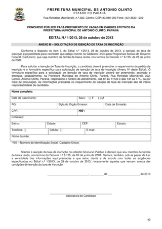 PREFEITURA MUNICIP AL DE ANTONIO OLINTO
E ST A DO DO P A R AN Á
Rua Reinaldo Machiavelli n.º 202, Centro, CEP: 83.980-000 Fone: (42 3533-1222
Machiavelli,
000
(42)
CONCURSO PÚBLICO PARA PROVIMENTO DE VAGAS EM CARGOS EFETIVOS DA
PREFEITURA MUNICIPAL DE ANTONIO OLINTO, PARANÁ
,

EDITAL N.º 1/2013, 28 de outubro de 2013
ANEXO III – SOLICITAÇÃO DE ISENÇÃO DE TAXA DE INSCRIÇÃO
Conforme o disposto no item 9, do Edital n.º 1/2013, 28 de outubro de 2013 a isenção de taxa de
2013,
inscrição é possibilitada para candidato que esteja inscrito no Cadastro Único para Programas Sociais do Governo
Federal (CadÚnico), que seja membro de família de baixa renda, nos termos do Decreto n 6.135, de 26 de junho
n.º
de 2007.
Para solicitar a isenção de Taxa de Inscrição, o candidato deverá preencher o requerimento de pedido de
candidato
inscrição e o formulário específico para solicitação de isenção de taxa de inscrição (Anexo IV deste Edital). O
formulário específico para a solicitação de isenção de taxa de inscrição deverá ser preenchid assinado e
nscrição
preenchido,
entregue, pessoalmente, na Prefeitura Municipal de Antonio Olinto Paraná, Rua Reinaldo Machiavelli, 202
Olinto,
202,
Centro, Antonio Olinto, Paraná, respeitando o horário de atendimento, das 8h às 11h30 e das 13h às 17h, ou por
17h,,
meio de procuração. As informações prestadas no requerimento de isenção de taxa de inscrição são de inteira
axa
responsabilidade do candidato.
Nome completo:
Data de nascimento:

Sexo:

RG:

()F

Sigla do Órgão Emissor:

()M
Data de Emissão:

NIS*:

CPF:
Endereço:
Bairro:
Telefone: ( )

Cidade:
Celular: ( )

CEP:

Estado:

E-mail:

Nome da mãe:
*NIS – Número de Identificação Social (Cadastro Único)
Solicito a isenção da taxa de inscrição no referido Concurso Público e declaro que sou membro de família
de baixa renda, nos termos do Decreto n.º 6.135, de 26 de junho de 2007. Declaro, também, sob as penas da Lei,
,
a veracidade das informações aqui prestadas e que estou ciente e de acordo com todas as exigências
especificadas no Edital n.º 1/2013, de 28 de outubro de 2013, notadamente aquelas que versam acerca das
2013,
condições de isenção da taxa de inscrição.
___________________________, _________ de _____________________ de 2013

_________________________________________
Assinatura do Candidato

40

 