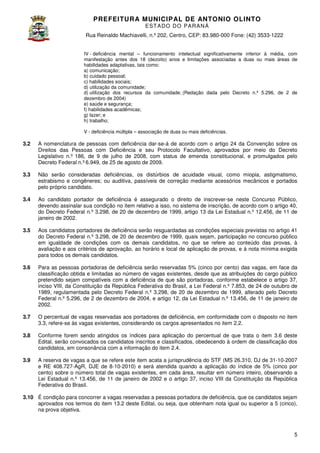 PREFEITURA MUNICIP AL DE ANTONIO OLINTO
E ST A DO DO P A R AN Á
Rua Reinaldo Machiavelli n.º 202, Centro, CEP: 83.980-000 Fone: (42 3533-1222
Machiavelli,
000
(42)
IV - deficiência mental – funcionamento intelectual significativamente inferior à média, com
manifestação antes dos 18 (dezoito) anos e limitações associadas a duas ou mais áreas de
habilidades adaptativas, tais como:
ades
a) comunicação;
b) cuidado pessoal;
c) habilidades sociais;
d) utilização da comunidade;
d) utilização dos recursos da comunidade; (Redação dada pelo Decreto n.º 5.296, de 2 de
dezembro de 2004
2004)
e) saúde e segurança;
f) habilidades acadêmicas;
g) lazer; e
h) trabalho;
V - deficiência múltipla – associação de duas ou mais deficiências.

3.2

A nomenclatura de pessoas com deficiência dar-se-á de acordo com o artigo 24 da Convenção sobre os
á
Direitos das Pessoas com Deficiência e seu Protocolo Facultativo, aprovados por meio do Decreto
Legislativo n.º 186, de 9 de julho de 2008, com status de emenda constitucional, e promulgados pelo
Decreto Federal n.º 6.949, de 25 de agosto de 2009.

3.3

Não serão consideradas deficiências os distúrbios de acuidade visual, como miopia, astigmatismo,
as deficiências,
,
estrabismo e congêneres; ou auditiva passíveis de correção mediante acessórios mecânicos e portados
auditiva,
pelo próprio candidato.

3.4

Ao candidato portador de deficiência é assegurado o direito de inscrever se neste Concurso Público,
inscrever-se
devendo assinalar sua condição no item relativo a isso, no sistema de inscrição, de acordo com o artigo 40,
do Decreto Federal n.º 3.298, de 20 de dezembro de 1999, artigo 13 da Lei Estadual n.º 12.456, de 11 de
1999,
janeiro de 2002.

3.5

Aos candidatos portadores de deficiência serão resguardadas as condições especiais previstas no artigo 41
do Decreto Federal n.º 3.298, de 20 de dezembro de 1999, quais sejam, participação no concurso público
em igualdade de condições com os demais candidatos, no que se refere ao conteúdo das pr
provas, à
avaliação e aos critérios de aprovação, ao horário e local de aplicação de provas, e à nota mínima exigida
para todos os demais candidatos.

3.6

Para as pessoas portadoras de deficiência serão reservadas 5% (cinco por cento) das vagas em face da
vagas,
classificação obtida e limitadas ao número de vagas existentes, desde que as atribuições do cargo público
pretendido sejam compatíveis com a deficiência de que são portadoras, conforme estabelece o artigo 37,
inciso VIII, da Constituição da República Federativa do Brasil, a Lei Federal n.º 7.853, de 24 de outubro de
1989, regulamentada pelo Decreto Federal n.º 3.298, de 20 de dezembro de 1999, alterado pelo Decreto
Federal n.º 5.296, de 2 de dezembro de 2004, e artigo 12, da Lei Estadual n.º 13.456, de 11 de janeiro de
2002.

3.7

O percentual de vagas reservadas aos portadores de deficiência, em conformidade com o disposto no item
3.3, refere-se às vagas existentes considerando os cargos apresentados no item 2.2.
existentes,
m

3.8

Conforme forem sendo atingidos os índices para aplicação do percentual de que trata o item 3.6 deste
Edital, serão convocados os candidatos inscritos e classificados, obedecendo à ordem de classificação dos
candidatos, em consonância com a informação do item 2.
2.4.

3.9

A reserva de vagas a que se refere este item acata a jurisprudência do STF (MS 26.310, DJ de 31
31-10-2007
e RE 408.727-AgR, DJE de 8-10
10-2010) e será atendida quando a aplicação do índice de 5% (cinco por
cento) sobre o número total de vagas existentes, em cada área, resultar em número inteiro, observando a
Lei Estadual n.º 13.456, de 11 de janeiro de 2002 e o artigo 37, inciso VIII da Constituição da República
Federativa do Brasil.

3.10 É condição para concorrer a vagas reservadas a pessoas portadora de deficiência que os candidatos sejam
deficiência,
aprovados nos termos do item 1
13.2 deste Edital, ou seja, que obtenham nota igual ou superior a 5 (cinco),
,
na prova objetiva.

5

 