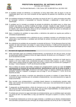 PREFEITURA MUNICIP AL DE ANTONIO OLINTO
E ST A DO DO P A R AN Á
Rua Reinaldo Machiavelli n.º 202, Centro, CEP: 83.980-000 Fone: (42 3533-1222
Machiavelli,
000
(42)
3.11 O candidato portador de deficiência, se classificado na forma deste Edital, além de figurar na lista de
classificação geral, terá o seu nome constante da lista específica de pessoas com deficiência, por cargo
públicos.
3.12 Os candidatos portadores de deficiência, aprovados nos termos do item 3.10, serão convocados para efeito
,
de nomeação, conforme a necessidade d Executivo Municipal, e obedecendo a ordem geral de
do
classificação.
3.13 O candidato que for nomeado na condição de portador de deficiência não poderá arguir ou utilizar essa
condição para pleitear ou justificar mudança de função, remoção, reopção de vaga, redução de carga
horária, ou alteração da jornada de trabalho, limitação de atribuições, e assistência de terceiros no ambiente
assistência
de trabalho, bem como não poderá utilizar se de sua condição para deixar de realizar as atribuições do
utilizar-se
cargo ou emprego público no qual foi investido.
3.14 Após a investidura do candidato no cargo público, a deficiência não poderá ser arguida para justificar a
derá
concessão de aposentadoria.
3.15

Verificada a incompatibilidade entre a deficiência de que o candidato é portador e as atribuições do cargo
público para o qual concorreu, o candidato será eliminado do certame, de acordo com os itens 6.9 e 19
candidato
deste Edital.

Advocacia-Geral da União
3.16 Se a deficiência do candidato não se enquadrar na previsão da Súmula n.º 45 da Advocacia
(portador de visão monocular) e do artigo 4.º e seus incisos do Decreto n.º 3.298, de 20 de dezembro de
1999 e suas alterações, caso seja aprovado no Concurso, figurará na lista de classificação geral por cargo
público.
4

Da reserva de vagas para afrodescendentes

4.1

Serão reservadas vagas aos candidatos afrodescendentes, na proporção de 10% (dez por cento), em face
erão
da classificação obtida e limitada ao número de vagas existentes, de acordo com a Lei Estadual n.º 14.274,
de 24 de dezembro de 2003.

4.2

Quando o número de vagas existentes aos candidatos afrodescendentes, resultar
resultarem em fração igual ou
superior a 0,5 (zero vírgula cinco), arrendondar
arrendondar-se-á para o número inteiro superior, ou para o número
á
inteiro inferior, quando resultar em fração men que 0,5 (zero vírgula cinco), de acordo com o parágrafo 3.º
menor
a
do artigo 1.º da Lei Estadual n.º 14.274, de 24 de junho de 2003.

4.3

Para os efeitos do previsto neste Edital, considerar
considerar-se-á afrodescendente aquele que assim se declare
á
expressamente no momento da inscrição preliminar, identificando-se como de cor preta ou parda, e
se
como pertencendo à etnia negra, devendo tal informação integrar os registros cadastrais de ingresso de
negra,
servidores, conforme o disposto no parágrafo único do artigo 4.º da Lei Estadual n.º 14.274, d 24 de
de
dezembro de 2003.

4.4

O candidato que não efetuar a inscrição com observância do previsto no subtitem 4.3 deste Edital não
concorrerá às vagas existentes para os candidatos afrodescendentes, mas automaticamente às vaga de
vagas
ampla concorrência.

4.5

Para inscrição como afrodescendente, o candidato deverá observar os procedimentos previstos neste
Edital, caso contrário não concorrerá às vagas existentes a esse grupo, mas automaticamente às vagas de
ampla concorrência.

4.6

É assegurado ao afrodescendente o direito de inscrever
inscrever-se em um dos cargos públicos disponíveis para
este Concurso Público, devendo fazer essa opção, sob sua inteira responsabilidade, no campo próprio do
,
sistema de inscrição, na forma descrita no item 4.3 deste Edital.

4.7

É condição para concorrer às vagas reservadas aos afrodescendentes, que os candidatos sejam aprovados
s
nos termos do item 13.2 deste Edital, ou seja, que obtenham nota igual ou superior a 5 (cinco), na prova
objetiva.

4.8

Se classificado obedecendo ao número de vagas existentes, o candidato que se declarou afrodescendente
o
,
será submetido a procedimento para verificação da condição declarada nos termos do item 4.3 deste Edital,
6

 
