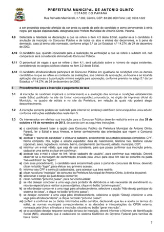 PREFEITURA MUNICIP AL DE ANTONIO OLINTO
E ST A DO DO P A R AN Á
Rua Reinaldo Machiavelli n.º 202, Centro, CEP: 83.980-000 Fone: (42 3533-1222
Machiavelli,
000
(42)
a ser procedida segundo aferição da cor preta ou parda da pele do candidato e como pertencendo à etnia
negra, por equipe especializada, designada pelo Prefeito Municipal de Antonio Olinto Paraná.
Olinto,
4.9

Detectada a falsidade na declaração a que se refere o item 4.3 deste Edital, sujeitar
sujeitar-se-á o candidato à
anulação da inscrição no Concurso Público e de todos os atos e efeitos daí decorrentes, e à pena de
demissão, caso já tenha sido nomeado, conforme artigo 5.º da Lei Estadual n.º 14.274, de 24 de dezembro
de 2003.

4.10 O candidato que, quando convocado para a realização da verificação a que se refere o subitem 4. não
4.8,
comparecer será considerado eliminado do Concurso Público.
4.11 O percentual de vagas a que se refere o item 4.1, será calculado sobre o número de vagas existentes,
considerando os cargos públicos citados no item 2.2 deste Edital.
4.12 O candidato afrodescendente participará do Concurso Público em igualdade de condições com os demais
candidatos no que se refere ao conteúdo, às avaliações, aos critérios de aprovação, ao horário e ao local de
aplicação das provas e à pontuação mínima exigida para aprovação, conforme previsto no artigo 2.º da Lei
Estadual n.º 14.274, de 24 de dezembro de 2003.
5

Procedimentos para a inscrição e pagamento da taxa

5.1

A inscrição do candidato implicará o conhecimento e a aceitação das normas e condições estabelecidas
neste Edital, publicado no site da Uniuv: concursopublico.uniuv.edu.br no órgão de imprensa oficial do
concursopublico.uniuv.edu.br,
Município, no quadro de editais e no site da Prefeitura, em relação às quais não poderá alegar
desconhecimento.

5.2

A inscrição somente poderá ser realizada pela internet no endereço eletrônico concursopublico.uniuv.edu.br
concursopublico.uniuv.edu.br,
conforme instruções estabelecidas n
neste item 5.

5.3

Os interessados em efetivar sua inscrição para o Concurso Público deverão realizá entre os dias 29 de
realizá-la
outubro e 19 de novembro de 2013 de acordo com as seguintes instruções:
2013,
a) o candidato deverá fazer a opção pelo Concurso Público da Prefeitura Municipal de Antonio Olinto
Olinto,
Paraná, ler o Edital e seus Anexos e tomar conhecimento das orientações que regem o Concurso
Anexos,
as
Público;
b) acessar o “painel do candidato” e efetuar o cadastro, preenchendo seus dados pessoais completos: CPF,
Nome completo, RG, órgão e estado expedidor, data de nascimento, telefone fixo, telef
telefone celular
(opcional), sexo, logradouro, número, bairro, complemento (se houver), estado, município, CEP;
c) informar um e-mail válido, que seja de uso constante, para que possa confirmar sua inscrição prévia,
cadastrar uma senha e clicar em confirmar;
d) acessar seu e-mail e clicar no link “ativar cadastro de usuário”, para confirmar sua inscrição. Deverá
mail
observar se a mensagem de confirmação enviada pela Uniuv para esse fim não se encontra na pasta
“lixo eletrônico” ou “spam”;
e) com esse procedimento, o candidato será encaminhado para o portal de concursos da Uniuv, devendo
clicar no botão “login”, para efetuar seu primeiro acesso;
f) informar seu CPF e senha já cadastrados, para acessar sua área restrita;
g) clicar na coluna “inscrição” do concurso da Prefeitura Municipal de Antonio Olinto à direita do painel;
Olinto,
h) selecionar o cargo ao qual deseja concorrer;
i) clicar no botão “próximo passo”, para dar continuidade;
j) se não desejar concorrer a uma vaga para portador de deficiência e não necessitar de atendimento ou
recurso especial para realizar a prova objetiva, clique no botão “próximo passo”
passo”;
k) se não desejar concorrer a uma vaga para afrodescendente, selecione a opção “Não desejo participar do
sistema de cotas”, e clique no botão “próximo passo”;
l) se desejar concorrer a uma vaga para afrodescendente, selecione a opção “Desejo concorrer a uma
vaga para afrodescendente”, e clique no botão “próximo passo”;
m) conferir e confirmar se os dados informados estão corretos, declarando que leu e aceita os termos do
edital, as normas municipais correspondentes e as decisões e interpretações da CPSA externa,
nomeada pela Uniuv, e finalizar a inscrição, clicando no botão “gerar inscrição”;
n) se o candidato desejar requerer isenção de taxa de inscrição, deverá informar o Número de Identificação
Social (NIS), atestando que é cadastrado no sistema CadÚnico do Governo Federal para famílias de
baixa renda;
7

 
