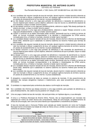 PREFEITURA MUNICIP AL DE ANTONIO OLINTO
E ST A DO DO P A R AN Á
Rua Reinaldo Machiavelli n.º 202, Centro, CEP: 83.980-000 Fone: (42 3533-1222
Machiavelli,
000
(42)
o) se o candidato não requerer isenção de taxa de inscrição, deverá imprimir o boleto bancário referente ao
valor da inscrição e efetuar o pagamento da taxa, em qualquer agência bancária do território nacional,
em postos de autoatendimento ou via internet, no prazo estabelecido;
p) se não desejar concorrer a uma vaga para portador de deficiência e necessitar de atendimento ou
recurso especial para realizar a prova objetiva, selecione o tipo de recurso ou atendimento especial de
que necessita, e clique no botão “próximo passo”;
q) se não desejar concorrer a uma vaga para afrodescendente, selecione a opção “Não des
desejo participar do
sistema de cotas”, e clique no botão “próximo passo”;
r) se desejar concorrer a uma vaga para afrodescendente, selecione a opção “Desejo concorrer a uma
vaga para afrodescendente”, e clique no botão “próximo passo”;
s) conferir e confirmar se os dados informados estão corretos, declarando que leu e aceita os termos do
r
edital, as normas municipais correspondentes e as decisões e interpretações da CPSA externa,
nomeada pela Uniuv, e finalizar a inscrição, clicando no botão “gerar inscrição”;
t) se o candidato desejar requerer isenção de taxa de inscrição, deverá informar o Número de Identificação
Social (NIS), atestando que é cadastrado no sistema CadÚnico do Governo Federal para famílias de
baixa renda;
u) se o candidato não requerer isenção de taxa de inscrição, deverá imprimir o boleto bancário referente ao
valor da inscrição e efetuar o pagamento da taxa, em qualquer agência bancária do território nacional,
em postos de autoatendimento ou via internet, no prazo estabelecido;
v) se desejar concorrer a uma vaga para portador de deficiência e não necessitar de atendimento ou
recurso especial para realizar a prova objetiva, selecione a deficiência de que é portador clique no botão
portador,
“próximo passo”;
w) se desejar concorrer a uma vaga para portador de deficiência e necessitar de atendimento ou recurso
especial para realizar a prova objetiva, selecione a deficiência de que é portador, selecione, também, o
tipo de recurso ou atendimento especial de que necessita, clique no botão “próximo passo”;
necessita,
x) conferir e confirmar se os dados informados estão corretos, declarando que leu e aceita os termos do
edital, as normas municipais correspondentes e as decisões e interpretações da CPSA externa,
nomeada pela Uniuv, e finalizar a inscrição, clicando no botão “gerar inscrição”;
y) se o candidato desejar requerer isenção de taxa de inscrição, deverá informar o Número de Identificação
Social (NIS), atestando que é cadastrado no sistema CadÚnico do Governo Federal para f
famílias de
baixa renda;
z) se o candidato não requerer isenção de taxa de inscrição, deverá imprimir o boleto bancário referente ao
valor da inscrição e efetuar o pagamento da taxa, em qualquer agência bancária do território nacional,
em postos de autoatendimento ou via internet, no prazo estabelecido;
dimento
5.4

É obrigatório o preenchimento de todos os campos no sistema de inscrição. O não preenchimento de
quaisquer dos campos obrigatórios implicará o indeferimento, pois esse procedimento possui caráter
eliminatório.

5.5

O candidato é o responsável pela conferência dos dados e confirmação da inscrição.

5.6

Se o candidato não informar que deseja concorrer a uma vaga existente, para portador de deficiência ou
para afrodescendente, não caberá recurso posterior em relação a isso.

5.7

Uma vez pago o boleto da taxa de inscrição, não será permitida, em hipótese alguma, a sua alteração.
inscrição,

5.8

A Uniuv e a Prefeitura Municipal de Antonio Olinto, Paraná, não se responsabilizam por inscrição não
registrada por motivo de ordem técnica dos computadores, falhas de comunicação, congestionamento de
linhas de comunicação, bem como de outros fatores que impossibilitem a transferência de dad
dados.

5.9

A taxa da inscrição para o Concurso Público será cobrad por boleto bancário em nome da Fundação
cobrada
Municipal Centro Universitário da Cidade de União da Vitória (Uniuv), emitido na área restrita ao candidato,
conforme os valores a seguir:
Cargos Públicos
Advogado
Agente Comunitário de Saúde - Água Amarela de Baixo e São Luiz
Agente Comunitário de Saúde – Serrinha e Lagoa
Agente Comunitário de Saúde – Canta Galo e Pedroso
Agente Comunitário de Saúde – Santos Andrade e Avencal

Valor da Inscrição
R$ 100,00
R$ 60,00
R$ 60,00
R$ 60,00
R$ 60,00
8

 