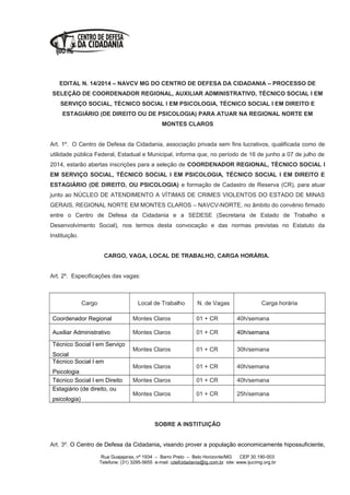 EDITAL N. 14/2014 – NAVCV MG DO CENTRO DE DEFESA DA CIDADANIA – PROCESSO DE
SELEÇÃO DE COORDENADOR REGIONAL, AUXILIAR ADMINISTRATIVO, TÉCNICO SOCIAL I EM
SERVIÇO SOCIAL, TÉCNICO SOCIAL I EM PSICOLOGIA, TÉCNICO SOCIAL I EM DIREITO E
ESTAGIÁRIO (DE DIREITO OU DE PSICOLOGIA) PARA ATUAR NA REGIONAL NORTE EM
MONTES CLAROS
Art. 1º. O Centro de Defesa da Cidadania, associação privada sem fins lucrativos, qualificada como de
utilidade pública Federal, Estadual e Municipal, informa que, no período de 16 de junho a 07 de julho de
2014, estarão abertas inscrições para a seleção de COORDENADOR REGIONAL, TÉCNICO SOCIAL I
EM SERVIÇO SOCIAL, TÉCNICO SOCIAL I EM PSICOLOGIA, TÉCNICO SOCIAL I EM DIREITO E
ESTAGIÁRIO (DE DIREITO, OU PSICOLOGIA) e formação de Cadastro de Reserva (CR), para atuar
junto ao NÚCLEO DE ATENDIMENTO A VÍTIMAS DE CRIMES VIOLENTOS DO ESTADO DE MINAS
GERAIS, REGIONAL NORTE EM MONTES CLAROS – NAVCV-NORTE, no âmbito do convênio firmado
entre o Centro de Defesa da Cidadania e a SEDESE (Secretaria de Estado de Trabalho e
Desenvolvimento Social), nos termos desta convocação e das normas previstas no Estatuto da
Instituição.
CARGO, VAGA, LOCAL DE TRABALHO, CARGA HORÁRIA.
Art. 2º. Especificações das vagas:
Cargo Local de Trabalho N. de Vagas Carga horária
Coordenador Regional Montes Claros 01 + CR 40h/semana
Auxiliar Administrativo Montes Claros 01 + CR 40h/semana
Técnico Social I em Serviço
Social
Montes Claros 01 + CR 30h/semana
Técnico Social I em
Psicologia
Montes Claros 01 + CR 40h/semana
Técnico Social I em Direito Montes Claros 01 + CR 40h/semana
Estagiário (de direito, ou
psicologia)
Montes Claros 01 + CR 25h/semana
SOBRE A INSTITUIÇÃO
Art. 3º. O Centro de Defesa da Cidadania, visando prover a população economicamente hipossuficiente,
Rua Guajajaras, nº 1934 – Barro Preto – Belo Horizonte/MG CEP 30.190-003
Telefone: (31) 3295-5655 e-mail: cdefcidadania@ig.com.br site: www.ijucimg.org.br
 