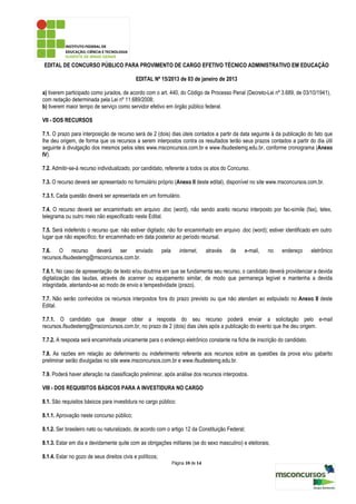 EDITAL DE CONCURSO PÚBLICO PARA PROVIMENTO DE CARGO EFETIVO TÉCNICO ADMINISTRATIVO EM EDUCAÇÃO

                                             EDITAL Nº 15/2013 de 03 de janeiro de 2013

a) tiverem participado como jurados, de acordo com o art. 440, do Código de Processo Penal (Decreto-Lei nº 3.689, de 03/10/1941),
com redação determinada pela Lei nº 11.689/2008;
b) tiverem maior tempo de serviço como servidor efetivo em órgão público federal.

VII - DOS RECURSOS

7.1. O prazo para interposição de recurso será de 2 (dois) dias úteis contados a partir da data seguinte à da publicação do fato que
lhe deu origem, de forma que os recursos a serem interpostos contra os resultados terão seus prazos contados a partir do dia útil
seguinte à divulgação dos mesmos pelos sites www.msconcursos.com.br e www.ifsudestemg.edu.br, conforme cronograma (Anexo
IV).

7.2. Admitir-se-á recurso individualizado, por candidato, referente a todos os atos do Concurso.

7.3. O recurso deverá ser apresentado no formulário próprio (Anexo II deste edital), disponível no site www.msconcursos.com.br.

7.3.1. Cada questão deverá ser apresentada em um formulário.

7.4. O recurso deverá ser encaminhado em arquivo .doc (word), não sendo aceito recurso interposto por fac-símile (fax), telex,
telegrama ou outro meio não especificado neste Edital.

7.5. Será indeferido o recurso que: não estiver digitado; não for encaminhado em arquivo .doc (word); estiver identificado em outro
lugar que não específico; for encaminhado em data posterior ao período recursal.

7.6. O recurso deverá ser enviado                          pela      internet,      através   de   e-mail,   no   endereço   eletrônico
recursos.ifsudestemg@msconcursos.com.br.

7.6.1. No caso de apresentação de texto e/ou doutrina em que se fundamenta seu recurso, o candidato deverá providenciar a devida
digitalização das laudas, através de scanner ou equipamento similar, de modo que permaneça legível e mantenha a devida
integridade, atentando-se ao modo de envio e tempestividade (prazo).

7.7. Não serão conhecidos os recursos interpostos fora do prazo previsto ou que não atendam ao estipulado no Anexo II deste
Edital.

7.7.1. O candidato que desejar obter a resposta do seu recurso poderá enviar a solicitação pelo e-mail
recursos.ifsudestemg@msconcursos.com.br, no prazo de 2 (dois) dias úteis após a publicação do evento que lhe deu origem.

7.7.2. A resposta será encaminhada unicamente para o endereço eletrônico constante na ficha de inscrição do candidato.

7.8. As razões em relação ao deferimento ou indeferimento referente aos recursos sobre as questões da prova e/ou gabarito
preliminar serão divulgadas no site www.msconcursos.com.br e www.ifsudestemg.edu.br.

7.9. Poderá haver alteração na classificação preliminar, após análise dos recursos interpostos.

VIII - DOS REQUISITOS BÁSICOS PARA A INVESTIDURA NO CARGO

8.1. São requisitos básicos para investidura no cargo público:

8.1.1. Aprovação neste concurso público;

8.1.2. Ser brasileiro nato ou naturalizado, de acordo com o artigo 12 da Constituição Federal;

8.1.3. Estar em dia e devidamente quite com as obrigações militares (se do sexo masculino) e eleitorais;

8.1.4. Estar no gozo de seus direitos civis e políticos;
                                                                  Página 10 de 14
 