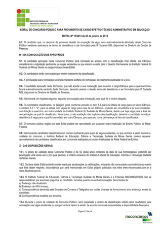 EDITAL DE CONCURSO PÚBLICO PARA PROVIMENTO DE CARGO EFETIVO TÉCNICO ADMINISTRATIVO EM EDUCAÇÃO

                                         EDITAL Nº 15/2013 de 03 de janeiro de 2013

8.7. O candidato que, no decorrer do processo desistir da ocupação da vaga, será automaticamente eliminado deste Concurso
Público mediante assinatura de termo de desistência a ser formulado pelo IF Sudeste MG, disponível na Diretoria de Gestão de
Pessoas.

IX - DA CONVOCAÇÃO DOS APROVADOS

9.1. O candidato aprovado neste Concurso Público será nomeado de acordo com a classificação final obtida, por Câmpus,
considerando a legislação pertinente, as vagas existentes ou que vierem a existir para o Quadro Permanente do Instituto Federal do
Sudeste de Minas Gerais no cargo indicado neste Edital.

9.2. Os candidatos serão convocados por ordem crescente da classificação.

9.3. A convocação para nomeação será feita mediante portaria de nomeação, devidamente publicada no D.O.U.

9.4. O candidato aprovado neste Concurso, que não aceitar a sua nomeação para assumir o cargo/Câmpus para o qual concorreu
ficará automaticamente excluído deste Concurso, devendo assinar o devido termo de desistência a ser formulado pelo IF Sudeste
MG, disponível na Diretoria de Gestão de Pessoas.

9.5. Não haverá, em hipótese alguma, segunda convocação para nomeação, seja qual for o motivo alegado.

9.6. Os candidatos classificados, na listagem geral, conforme previsto no item 5.2, para os editais de cargo para um único Câmpus
e subitem 5.2.1. “b”, para os editais com vagas do cargo para mais de um Câmpus, poderão ser convidados a ter sua nomeação,
com lotação e exercício, em outra unidade do Instituto Federal do Sudeste de Minas Gerais, desde que haja vaga para a área de
concentração na qual foi classificado. Neste caso, a não aceitação não implicará desclassificação, devendo o candidato formalizar
desistência à vaga para a qual foi convidado em outro Câmpus, para que seu nome permaneça na lista de classificados.

9.7. O concurso público regido por este Edital poderá ser aproveitado por qualquer outra Instituição de Ensino Público da Rede
Federal.

9.8. Não havendo candidatos classificados em número suficiente para suprir as vagas existentes, ou que venham a existir durante a
validade do concurso, o Instituto Federal de Educação, Ciência e Tecnologia Sudeste de Minas Gerais poderá requerer
aproveitamento de candidatos classificados em concursos realizados por outras instituições da Rede Federal de Ensino.

X - DAS DISPOSIÇÕES GERAIS

10.1. O prazo de validade deste Concurso Público é de 02 (dois) anos contados da data de sua homologação, podendo ser
prorrogado uma única vez e por igual período, a critério exclusivo do Instituto Federal de Educação, Ciência e Tecnologia Sudeste
de Minas Gerais.

10.2. Os itens deste Edital poderão sofrer eventuais atualizações ou retificações, enquanto não consumada a providência ou evento
que lhes disser respeito, circunstância que será mencionada em Edital próprio publicado nos sites www.msconcursos.com.br e
www.ifsudeste.gov.br.

10.3. O Instituto Federal de Educação, Ciência e Tecnologia Sudeste de Minas Gerais e a Empresa MSCONCURSOS não se
responsabilizam por eventuais prejuízos ao candidato, inclusive quanto à eventual nomeação, decorrentes de:
a) Endereço não atualizado;
b) Endereço de difícil acesso;
c) Correspondência devolvida pela Empresa de Correios e Telégrafos por razões diversas de fornecimento e/ou endereço errado do
candidato;
d) Correspondência recebida por terceiros.

10.4. Durante o prazo de validade do Concurso Público, será respeitada a ordem de classificação obtida pelos candidatos para
nomeação nas vagas existentes ou que porventura vierem a existir, de acordo com suas necessidades e disponibilidade financeira.

                                                          Página 12 de 14
 