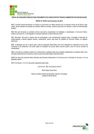 EDITAL DE CONCURSO PÚBLICO PARA PROVIMENTO DE CARGO EFETIVO TÉCNICO ADMINISTRATIVO EM EDUCAÇÃO

                                             EDITAL Nº 15/2013 de 03 de janeiro de 2013

10.5. O servidor deverá permanecer no Câmpus ao qual entrou em efetivo exercício por um período mínimo de 36 (trinta e seis)
meses, sendo impedido de participar de qualquer edital de remoção, podendo esse prazo ser alterado a critério da Administração
Superior.

10.6. Não será fornecido ao candidato nenhum documento comprobatório de habilitação e classificação no Concurso Público,
valendo, para esse fim, a homologação do resultado publicada no Diário Oficial da União.

10.7. Decorridos 180 (cento e oitenta) dias da homologação e não caracterizando qualquer óbice, é facultada a destruição do
cartão-resposta e demais registros escritos, mantendo-se, porém, pelo prazo de validade do Concurso Público, os registros
eletrônicos.

10.8. A legislação que vier a vigorar após a data de publicação deste Edital, bem como alterações em dispositivos de lei e atos
normativos a ele posteriores, não serão objeto de avaliação nas provas deste concurso público, salvo se houver previsão de
retroatividade.

10.9. A inscrição do candidato implicará no conhecimento e aceitação tácita das condições estabelecidas no presente edital e das
instruções específicas para cada área, sobre as quais não poderá alegar desconhecimento.

10.10. Os casos não previstos serão resolvidos pela Empresa Organizadora do Concurso e/ou a Comissão de Concurso, à luz da
legislação vigente.

10.11. Os Anexos I, II, III e IV são partes integrantes deste edital.

                                                Juiz de Fora - MG, 03 de janeiro de 2013

                                                        Mário Sérgio Costa Vieira

                                     Reitor do Instituto Federal de Educação, Ciência e Tecnologia
                                                         Sudeste de Minas Gerais




                                                              Página 13 de 14
 