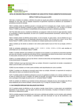 EDITAL DE CONCURSO PÚBLICO PARA PROVIMENTO DE CARGO EFETIVO TÉCNICO ADMINISTRATIVO EM EDUCAÇÃO

                                          EDITAL Nº 15/2013 de 03 de janeiro de 2013

1.2.5. Após a investidura do candidato, a deficiência não poderá ser arguida para justificar a concessão de aposentadoria ou de
adaptação em outro cargo, salvo as hipóteses excepcionais de agravamento imprevisível da deficiência que impossibilitem a
permanência do servidor em atividade.

1.2.6. O candidato portador de deficiência aprovado e convocado para fim de nomeação para a função, durante o período de
experiência poderá ser submetido à avaliação por equipe multiprofissional, em conformidade com o § 2º, do artigo 43, do Decreto
Federal nº 3.298/99, que bem identificará a compatibilidade entre as atribuições da função e a deficiência apresentada.

1.2.7. Para efeito deste concurso, consideram-se deficiências, que assegurem o direito de concorrer às vagas reservadas, somente
as conceituadas na medicina especializada, de acordo com os padrões internacionalmente reconhecidos, conforme artigo 3º, do
Decreto nº 3.298/99.

1.2.8. O candidato portador de deficiência deverá declarar, no ato da inscrição, no campo próprio, o tipo da deficiência de que é
portador, o código correspondente ao da Classificação Internacional de Doença – CID, de acordo com o inciso IV, do art. 39 do
Decreto Federal nº 3.298/99, e solicitar ainda a necessidade de condições especiais para se submeter às provas.

1.2.9. O candidato que não atender ao solicitado no item anterior poderá impetrar recurso em favor de sua situação, conforme o
item 7.1.

1.2.10. As solicitações estabelecidas nos subitens 1.2.10.1., 1.2.10.1.1., 1.2.10.2., 1.2.10.3. e 1.2.10.4. serão atendidas em
conformidade com o art. 40 do Decreto Federal nº 3.298/99.

1.2.10.1. O candidato deficiente visual (amblíope) que necessitar de prova ampliada ou que depender de instrumentos específicos
para leitura das instruções e questões das provas deverá informar a especialidade e/ou tamanho da letra (fonte) no ato da inscrição,
no campo próprio, de acordo com o § 1º, do art. 40, do Decreto Federal nº 3.298/99.

1.2.10.1.1. Ao candidato deficiente visual que não informar o tamanho da letra (fonte) será disponibilizado o caderno de questões
na letra (fonte) tamanho 16 (dezesseis).

1.2.10.2. O deficiente visual cego total deverá indicar sua condição, informando no requerimento de inscrição a necessidade de
realizar a prova em braile ou com auxílio de ledor.

1.2.10.3. As provas ampliadas ou em braile, quando solicitadas, serão disponibilizadas sem custo ao candidato.

1.2.10.4. O candidato com dificuldade de locomoção deverá indicar sua condição, informando no requerimento de inscrição se
utiliza cadeira de rodas ou se necessita de local de fácil acesso.

1.2.11. O candidato portador de deficiência participará do concurso em igualdade de condições com os demais candidatos no que
se refere ao conteúdo das provas, à avaliação, aos critérios de aprovação, aos horários e locais de realização das provas, bem
como à pontuação mínima exigida, de acordo com art. 41, do Decreto Federal nº 3.298/99.

1.2.12. Ao candidato com deficiência que necessitar de tempo adicional para a realização da prova, será concedido mais 25% do
tempo estabelecido para os demais candidatos, conforme previsto no § 2° do artigo 40, do Decreto Federal n° 3.298/99.

1.3. DAS CONDIÇÕES ESPECIAIS PARA REALIZAÇÃO DAS PROVAS

1.3.1. O candidato portador de deficiência ou não, ao realizar a inscrição, deverá informar, no campo próprio, a(s) condição(ões)
especial(ais) de que necessita e, caso não seja(m) nenhuma das acima mencionadas, é facultado à Comissão do Concurso o
deferimento ou indeferimento do pedido.

1.3.2. As condições especiais de atendimento para o dia da prova, solicitadas pelo candidato no ato da inscrição, serão analisadas
e atendidas segundo critérios de viabilidade e razoabilidade, sendo este comunicado em caso de não atendimento a sua
solicitação.

                                                           Página 2 de 14
 