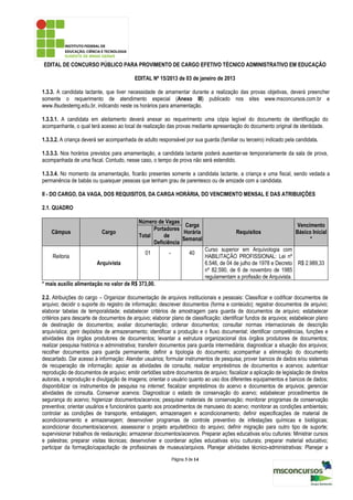 EDITAL DE CONCURSO PÚBLICO PARA PROVIMENTO DE CARGO EFETIVO TÉCNICO ADMINISTRATIVO EM EDUCAÇÃO

                                          EDITAL Nº 15/2013 de 03 de janeiro de 2013

1.3.3. A candidata lactante, que tiver necessidade de amamentar durante a realização das provas objetivas, deverá preencher
somente o requerimento de atendimento especial (Anexo III) publicado nos sites www.msconcursos.com.br e
www.ifsudestemg.edu.br, indicando neste os horários para amamentação.

1.3.3.1. A candidata em aleitamento deverá anexar ao requerimento uma cópia legível do documento de identificação do
acompanhante, o qual terá acesso ao local de realização das provas mediante apresentação do documento original de identidade.

1.3.3.2. A criança deverá ser acompanhada de adulto responsável por sua guarda (familiar ou terceiro) indicado pela candidata.

1.3.3.3. Nos horários previstos para amamentação, a candidata lactante poderá ausentar-se temporariamente da sala de prova,
acompanhada de uma fiscal. Contudo, nesse caso, o tempo de prova não será estendido.

1.3.3.4. No momento da amamentação, ficarão presentes somente a candidata lactante, a criança e uma fiscal, sendo vedada a
permanência de babás ou quaisquer pessoas que tenham grau de parentesco ou de amizade com a candidata.

II - DO CARGO, DA VAGA, DOS REQUISITOS, DA CARGA HORÁRIA, DO VENCIMENTO MENSAL E DAS ATRIBUIÇÕES

2.1. QUADRO

                                            Número de Vagas
                                                               Carga                                                  Vencimento
                                                  Portadores
    Câmpus                 Cargo                              Horária                       Requisitos               Básico Inicial
                                            Total     de
                                                              Semanal                                                      *
                                                  Deficiência
                                                                               Curso superior em Arquivologia com
                                               01         -            40
    Reitoria                                                                   HABILITAÇÃO PROFISSIONAL: Lei nº
                         Arquivista                                            6.546, de 04 de julho de 1978 e Decreto R$ 2.989,33
                                                                               nº 82.590, de 6 de novembro de 1985
                                                                               regulamentam a profissão de Arquivista.
* mais auxílio alimentação no valor de R$ 373,00.

2.2. Atribuições do cargo – Organizar documentação de arquivos institucionais e pessoais: Classificar e codificar documentos de
arquivo; decidir o suporte do registro de informação; descrever documentos (forma e conteúdo); registrar documentos de arquivo;
elaborar tabelas de temporalidade; estabelecer critérios de amostragem para guarda de documentos de arquivo; estabelecer
critérios para descarte de documentos de arquivo; elaborar plano de classificação; identificar fundos de arquivos; estabelecer plano
de destinação de documentos; avaliar documentação; ordenar documentos; consultar normas internacionais de descrição
arquivística; gerir depósitos de armazenamento; identificar a produção e o fluxo documental; identificar competências, funções e
atividades dos órgãos produtores de documentos; levantar a estrutura organizacional dos órgãos produtores de documentos;
realizar pesquisa histórica e administrativa; transferir documentos para guarda intermediária; diagnosticar a situação dos arquivos;
recolher documentos para guarda permanente; definir a tipologia do documento; acompanhar a eliminação do documento
descartado. Dar acesso à informação: Atender usuários; formular instrumentos de pesquisa; prover bancos de dados e/ou sistemas
de recuperação de informação; apoiar as atividades de consulta; realizar empréstimos de documentos e acervos; autenticar
reprodução de documentos de arquivo; emitir certidões sobre documentos de arquivo; fiscalizar a aplicação de legislação de direitos
autorais, a reprodução e divulgação de imagens; orientar o usuário quanto ao uso dos diferentes equipamentos e bancos de dados;
disponibilizar os instrumentos de pesquisa na internet; fiscalizar empréstimos do acervo e documentos de arquivos; gerenciar
atividades de consulta. Conservar acervos: Diagnosticar o estado de conservação do acervo; estabelecer procedimentos de
segurança do acervo; higienizar documentos/acervos; pesquisar materiais de conservação; monitorar programas de conservação
preventiva; orientar usuários e funcionários quanto aos procedimentos de manuseio do acervo; monitorar as condições ambientais;
controlar as condições de transporte, embalagem, armazenagem e acondicionamento; definir especificações de material de
acondicionamento e armazenagem; desenvolver programas de controle preventivo de infestações químicas e biológicas;
acondicionar documentos/acervos; assessorar o projeto arquitetônico do arquivo; definir migração para outro tipo de suporte;
supervisionar trabalhos de restauração; armazenar documentos/acervos. Preparar ações educativas e/ou culturais: Ministrar cursos
e palestras; preparar visitas técnicas; desenvolver e coordenar ações educativas e/ou culturais; preparar material educativo;
participar da formação/capacitação de profissionais de museus/arquivos. Planejar atividades técnico-administrativas: Planejar a
                                                              Página 3 de 14
 