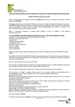 EDITAL DE CONCURSO PÚBLICO PARA PROVIMENTO DE CARGO EFETIVO TÉCNICO ADMINISTRATIVO EM EDUCAÇÃO

                                         EDITAL Nº 15/2013 de 03 de janeiro de 2013

3.2.2. As inscrições poderão ser efetuadas somente até as 23h59min (vinte e três horas e cinquenta e nove minutos), horário de
Brasília, do dia 24/01/2013.

3.2.3. Após o preenchimento do Requerimento Eletrônico de Inscrição e impressão do Comprovante Temporário de Inscrição, o
candidato deverá efetuar recolhimento da taxa, no valor referente ao cargo, nas agências do Banco do Brasil ou nas agências dos
correios correspondentes do Banco do Brasil, via GRU – GUIA DE RECOLHIMENTO DA UNIÃO, a ser obtida no sítio:
https://consulta.tesouro.fazenda.gov.br/gru/gru_simples.asp.

3.2.3.1. O Comprovante Temporário de Inscrição estará disponível na área do candidato, no sítio eletrônico
www.msconcursos.com.br.

3.2.4. PROCEDIMENTO PARA PREENCHIMENTO OBRIGATÓRIO DA GRU - GUIA DE RECOLHIMENTO DA UNIÃO:
a) Referência: nº da Inscrição obtido no Comprovante Temporário de Inscrição;
b) Código da unidade favorecida: 158123;
c) Gestão: 26411;
d) Código recolhimento: 28883-7;
e) Competência: 01 2013;
f) Vencimento: data do recolhimento;
g) CPF do candidato;
h) Nome do candidato;
i) Valor do recolhimento.

3.2.5. As inscrições deverão ser pagas nas agências do Banco do Brasil ou nas agências dos correios correspondentes do Banco
do Brasil.

3.2.6. A GRU – GUIA DE RECOLHIMENTO DA UNIÃO, somente poderá ser paga até o primeiro dia útil após o encerramento das
inscrições. O não pagamento da GRU implicará no indeferimento da inscrição, assim, impossibilitando o candidato à realização do
concurso em todas as suas fases.

3.3. A prova será realizada no município de Juiz de Fora/MG.

3.4. A inscrição do candidato implicará no conhecimento e aceitação irrestrita das normas e condições estabelecidas neste Edital e
em seus Anexos, em relação às quais não poderá o candidato alegar desconhecimento.

3.4.1. O candidato será responsável por qualquer erro ou omissão das informações prestadas na ficha de inscrição.

3.5. Para realizar a Inscrição, o candidato deverá acessar um dos endereços eletrônicos www.msconcursos.com.br e
www.ifsudestemg.edu.br no período de inscrições e cumprir com os seguintes requisitos, cumulativamente:
a) Ler atentamente o edital;
b) Preencher o requerimento eletrônico de inscrição, que, além de outras informações, exigirá o número do CPF e o número do RG,
com respectiva indicação do órgão expedidor;
c) Informar em campo próprio:
c.1) caso tenha participado como jurado, de acordo com o art. 440, do Código de Processo Penal (Decreto-Lei nº 3.689, de
03/10/1941), com redação determinada pela Lei nº 11.689/2008;
c.2) tempo de serviço como servidor efetivo em órgão público federal;
c.3) o Câmpus ao qual concorre;
d) Conferir os dados digitados no requerimento eletrônico de inscrição e confirmá-los;
e) Imprimir GRU - GUIA DE RECOLHIMENTO DA UNIÃO;
f) Efetuar o pagamento, nas agências do Banco do Brasil ou nas agências dos correios correspondentes do Banco do Brasil, da
GRU - GUIA DE RECOLHIMENTO DA UNIÃO com cadastro até a data de vencimento.

3.6. Valor das Inscrições: R$ 29,98.

3.7. Não será aceito comprovante de depósito, ou qualquer outra forma de pagamento diferente da estabelecida neste Edital.
                                                          Página 5 de 14
 