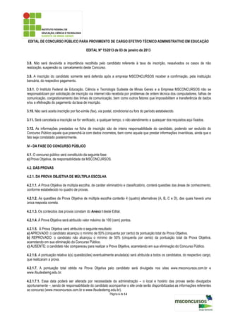 EDITAL DE CONCURSO PÚBLICO PARA PROVIMENTO DE CARGO EFETIVO TÉCNICO ADMINISTRATIVO EM EDUCAÇÃO

                                            EDITAL Nº 15/2013 de 03 de janeiro de 2013


3.8. Não será devolvida a importância recolhida pelo candidato referente à taxa de inscrição, ressalvados os casos de não
realização, suspensão ou cancelamento deste Concurso.

3.9. A inscrição do candidato somente será deferida após a empresa MSCONCURSOS receber a confirmação, pela instituição
bancária, do respectivo pagamento.

3.9.1. O Instituto Federal de Educação, Ciência e Tecnologia Sudeste de Minas Gerais e a Empresa MSCONCURSOS não se
responsabilizam por solicitação de inscrição via internet não recebida por problemas de ordem técnica dos computadores, falhas de
comunicação, congestionamento das linhas de comunicação, bem como outros fatores que impossibilitem a transferência de dados
e/ou a efetivação do pagamento da taxa de inscrição.

3.10. Não será aceita inscrição por fac-símile (fax), via postal, condicional ou fora do período estabelecido.

3.11. Será cancelada a inscrição se for verificado, a qualquer tempo, o não atendimento a quaisquer dos requisitos aqui fixados.

3.12. As informações prestadas na ficha de inscrição são de inteira responsabilidade do candidato, podendo ser excluído do
Concurso Público aquele que preenchê-la com dados incorretos, bem como aquele que prestar informações inverídicas, ainda que o
fato seja constatado posteriormente.

IV - DA FASE DO CONCURSO PÚBLICO

4.1. O concurso público será constituído da seguinte fase:
a) Prova Objetiva, de responsabilidade da MSCONCURSOS.

4.2. DAS PROVAS

4.2.1. DA PROVA OBJETIVA DE MÚLTIPLA ESCOLHA

4.2.1.1. A Prova Objetiva de múltipla escolha, de caráter eliminatório e classificatório, conterá questões das áreas de conhecimento,
conforme estabelecido no quadro de provas.

4.2.1.2. As questões da Prova Objetiva de múltipla escolha conterão 4 (quatro) alternativas (A, B, C e D), das quais haverá uma
única resposta correta.

4.2.1.3. Os conteúdos das provas constam do Anexo I deste Edital.

4.2.1.4. À Prova Objetiva será atribuído valor máximo de 100 (cem) pontos.

4.2.1.5. À Prova Objetiva será atribuído o seguinte resultado:
a) APROVADO: o candidato alcançou o mínimo de 50% (cinquenta por cento) da pontuação total da Prova Objetiva.
b) REPROVADO: o candidato não alcançou o mínimo de 50% (cinquenta por cento) da pontuação total da Prova Objetiva,
acarretando em sua eliminação do Concurso Público.
c) AUSENTE: o candidato não compareceu para realizar a Prova Objetiva, acarretando em sua eliminação do Concurso Público.

4.2.1.6. A pontuação relativa à(s) questão(ões) eventualmente anulada(s) será atribuída a todos os candidatos, do respectivo cargo,
que realizaram a prova.

4.2.1.7. A pontuação total obtida na Prova Objetiva pelo candidato será divulgada nos sites www.msconcursos.com.br e
www.ifsudestemg.edu.br.

4.2.1.7.1. Essa data poderá ser alterada por necessidade da administração – o local e horário das provas serão divulgados
oportunamente –, sendo de responsabilidade do candidato acompanhar o site onde serão disponibilizadas as informações referentes
ao concurso (www.msconcursos.com.br e www.ifsudestemg.edu.br).
                                                             Página 6 de 14
 